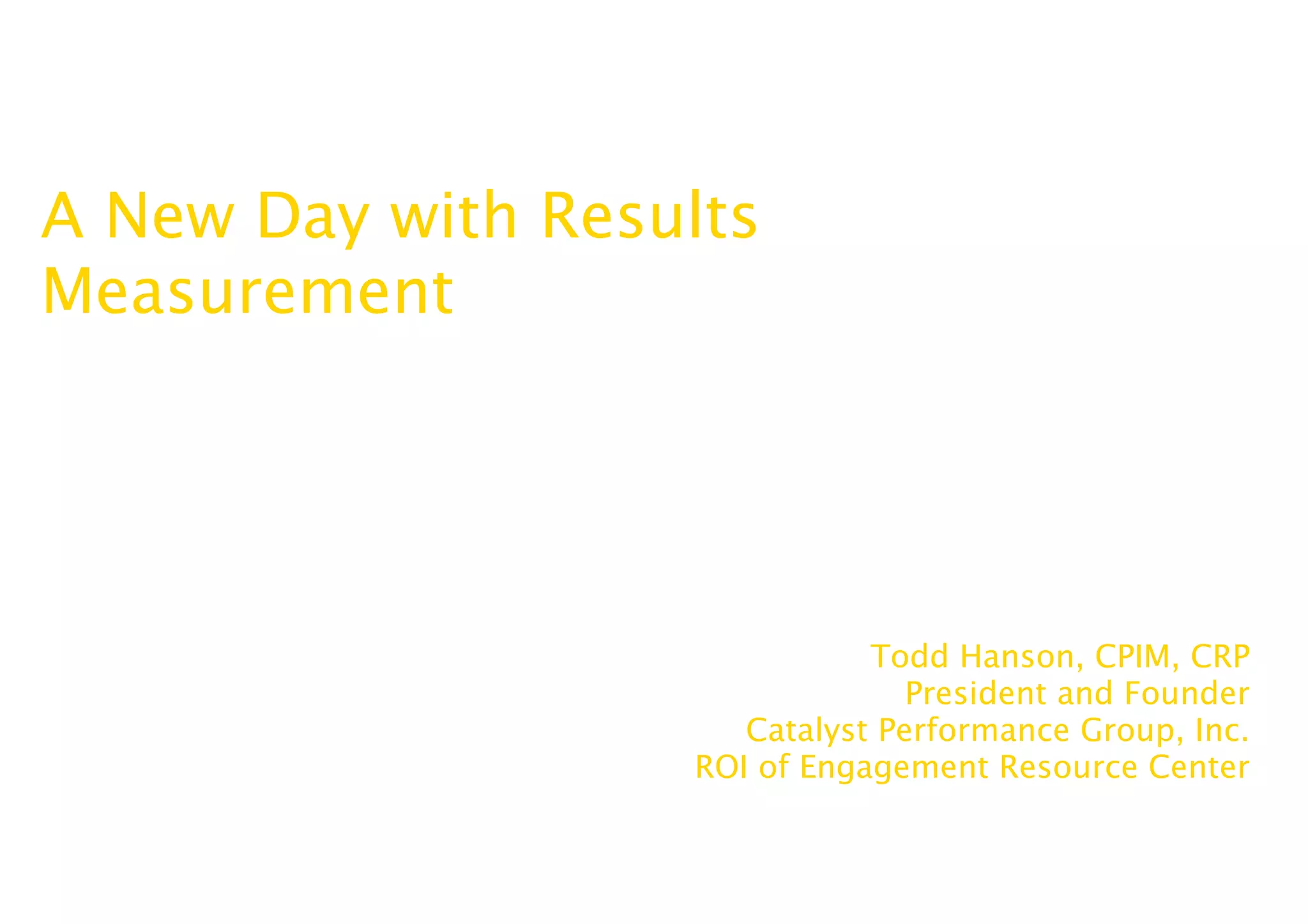 A New Day with Results
Measurement




                              Todd Hanson, CPIM, CRP
                                 President and Founder
                      Catalyst Performance Group, Inc.
                   ROI of Engagement Resource Center
 