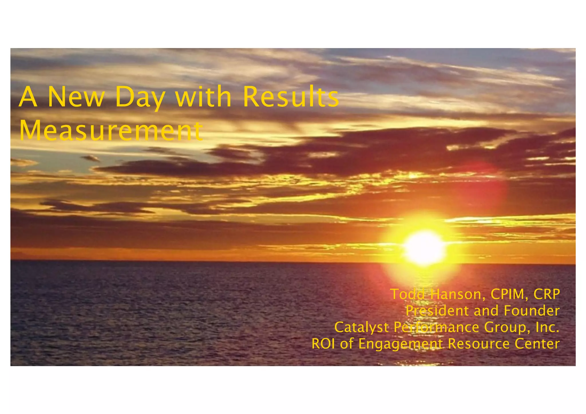 A New Day with Results
Measurement




                              Todd Hanson, CPIM, CRP
                                 President and Founder
                      Catalyst Performance Group, Inc.
                   ROI of Engagement Resource Center
 