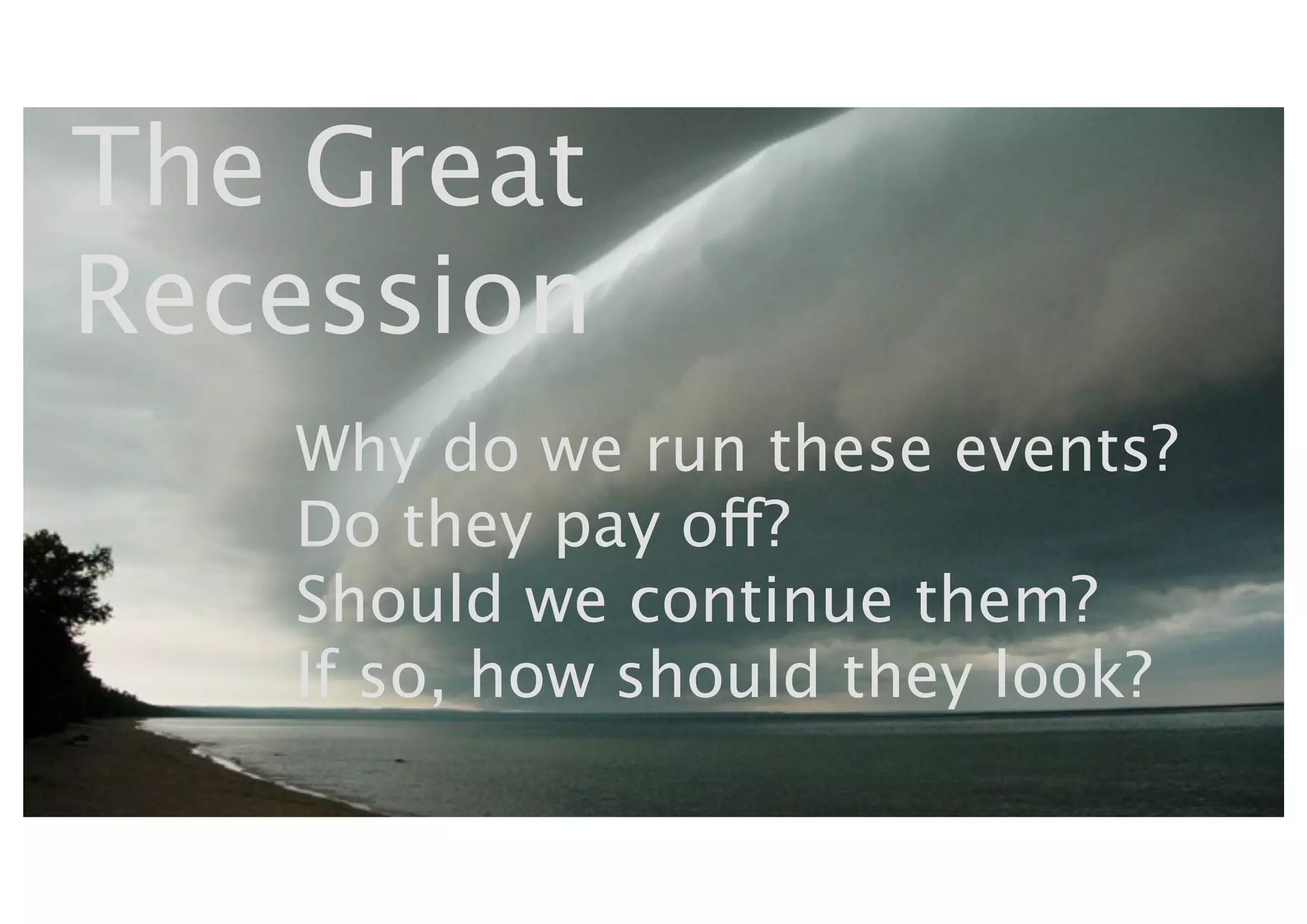 The Great
Recession
   Why do we run these events?
   Do they pay off?
   Should we continue them?
   If so, how should they look?
 