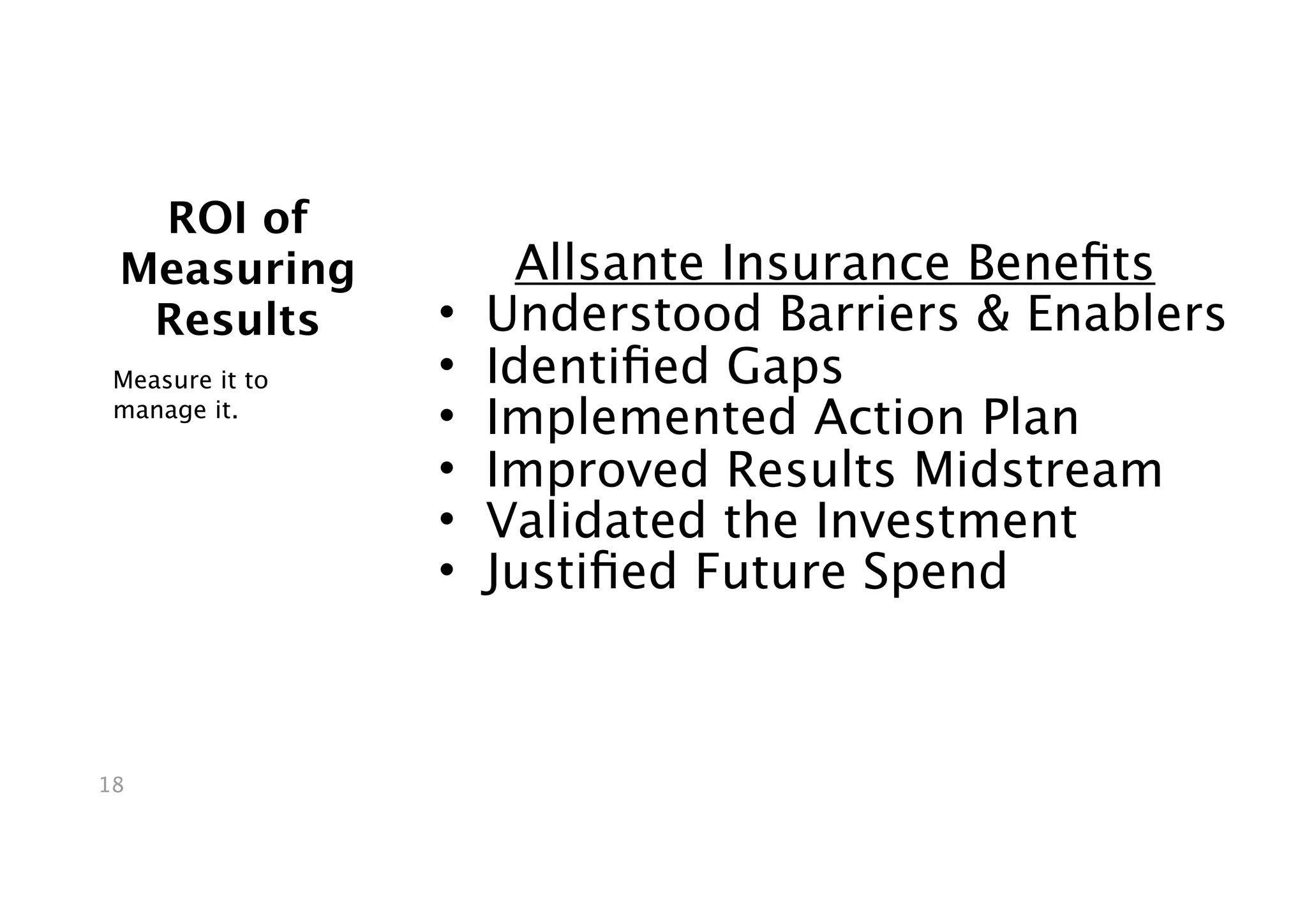 ROI of
 Measuring            Allsante Insurance Beneﬁts
  Results        •   Understood Barriers & Enablers
 Measure it to   •   Identiﬁed Gaps
 manage it.
                 •   Implemented Action Plan
                 •   Improved Results Midstream
                 •   Validated the Investment
                 •   Justiﬁed Future Spend



18
 