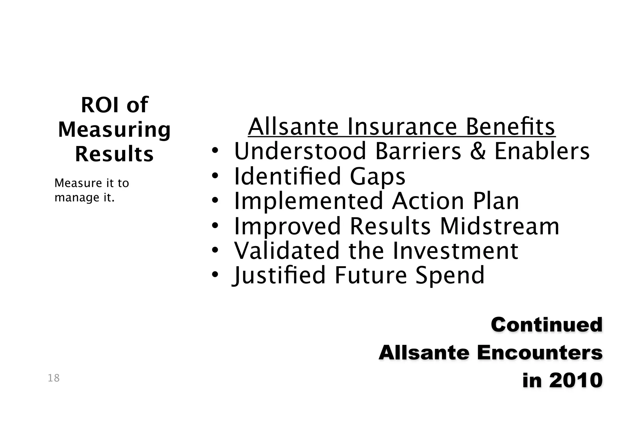 ROI of
 Measuring            Allsante Insurance Beneﬁts
  Results        •   Understood Barriers & Enablers
 Measure it to   •   Identiﬁed Gaps
 manage it.
                 •   Implemented Action Plan
                 •   Improved Results Midstream
                 •   Validated the Investment
                 •   Justiﬁed Future Spend

                                           Continued
                                 Allsante Encounters
18
                                             in 2010
 