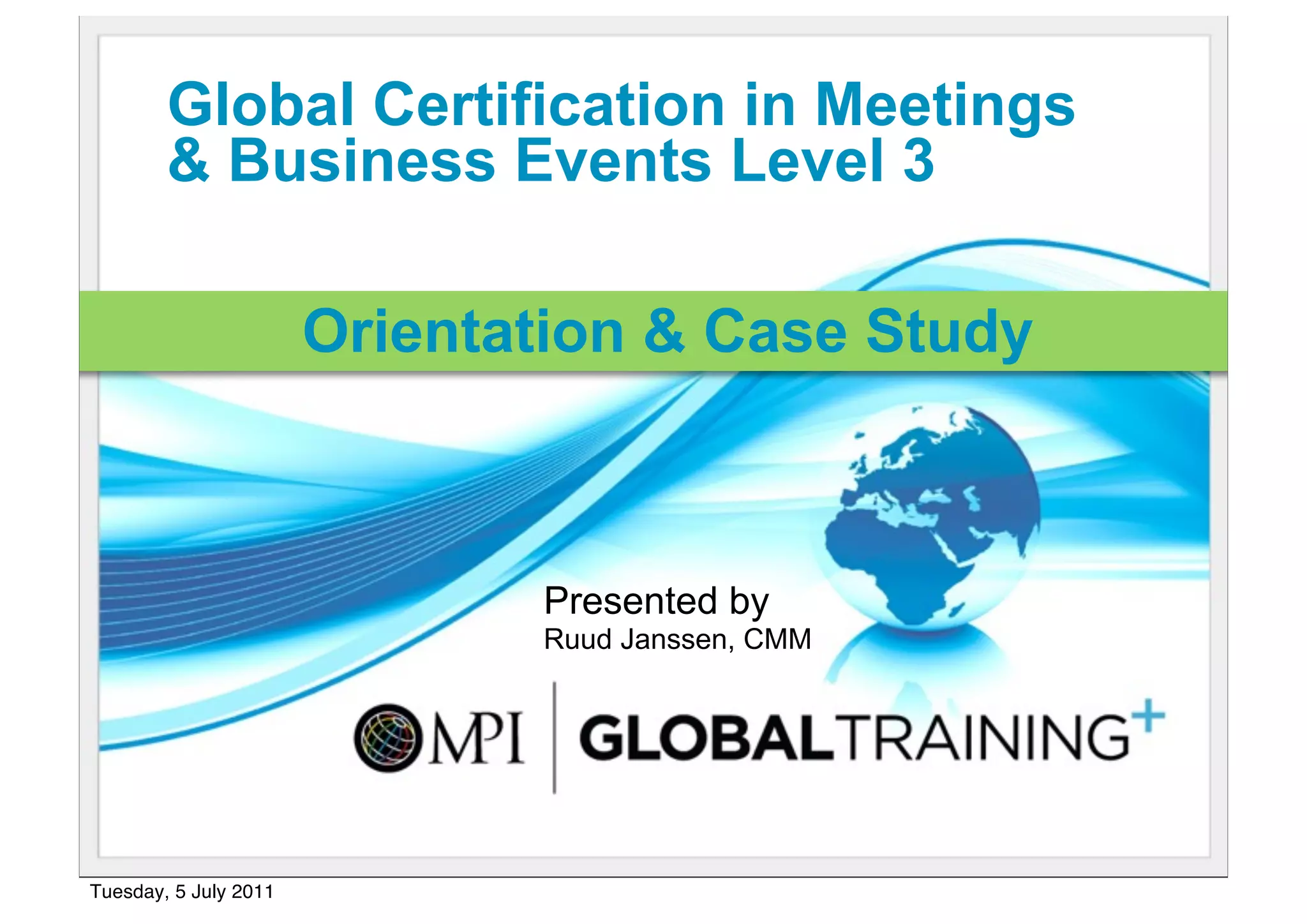 Global Certification in Meetings
        & Business Events Level 3

                       Orientation & Case Study



                              Presented by
                              Ruud Janssen, CMM




Tuesday, 5 July 2011
 