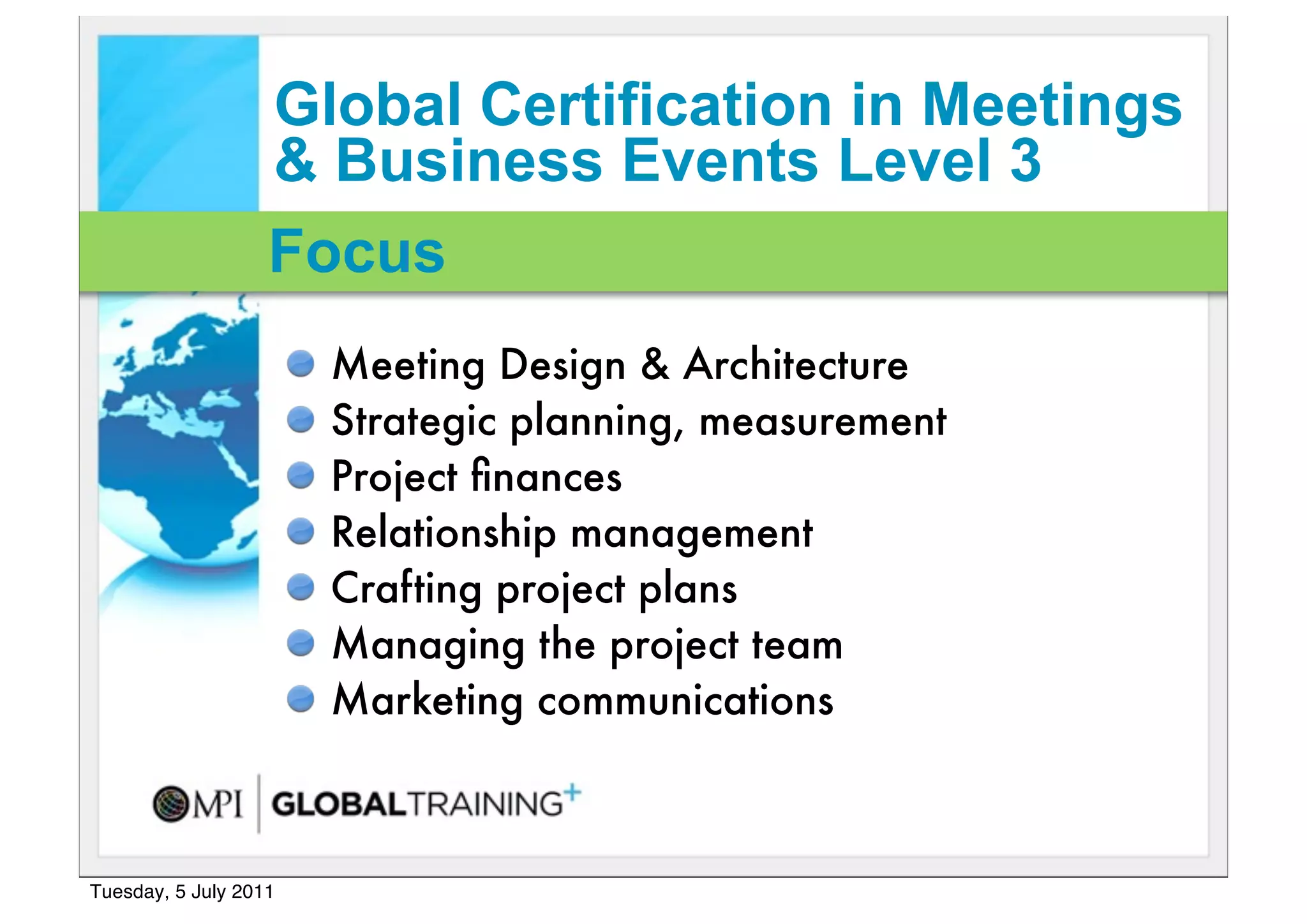 Global Certification in Meetings
                   & Business Events Level 3
                   Focus
                       Meeting Design & Architecture
                       Strategic planning, measurement
                       Project ﬁnances
                       Relationship management
                       Crafting project plans
                       Managing the project team
                       Marketing communications



Tuesday, 5 July 2011
 
