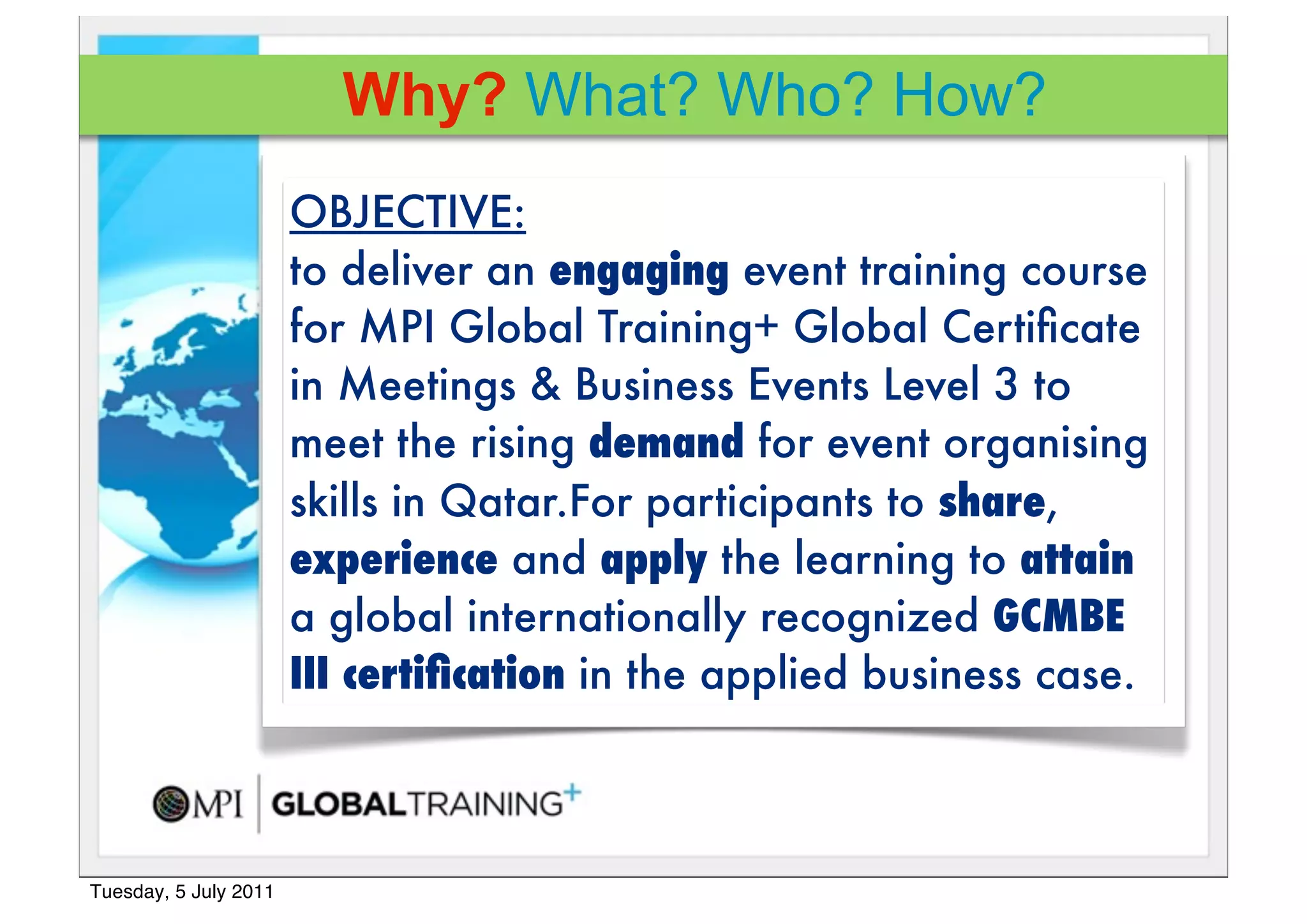 Why? What? Who? How?
                       OBJECTIVE:
                       to deliver an engaging event training course
                       for MPI Global Training+!Global Certiﬁcate
                       in Meetings & Business Events Level 3 to
                       meet the rising demand for event organising
                       skills in Qatar.For participants to share,
                       experience and apply the learning to attain
                       a global internationally recognized GCMBE
                       III certiﬁcation in the applied business case.



Tuesday, 5 July 2011
 