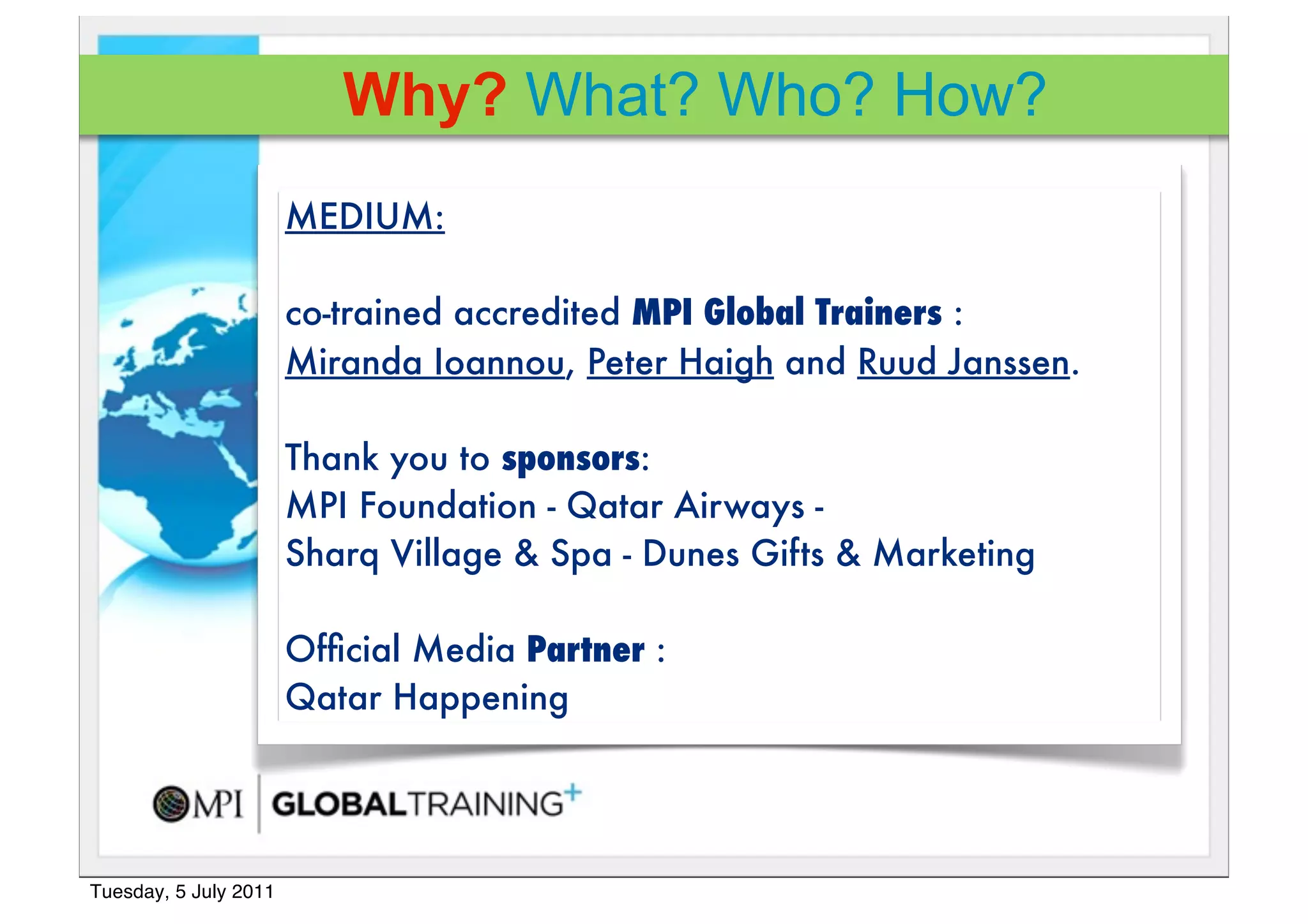 Why? What? Who? How?
                       MEDIUM:

                       co-trained accredited MPI Global Trainers :
                       Miranda Ioannou, Peter Haigh and Ruud Janssen.!

                       Thank you to sponsors:
                       MPI Foundation - Qatar Airways -
                       Sharq Village & Spa - Dunes Gifts & Marketing

                       Ofﬁcial Media Partner :
                       Qatar Happening




Tuesday, 5 July 2011
 
