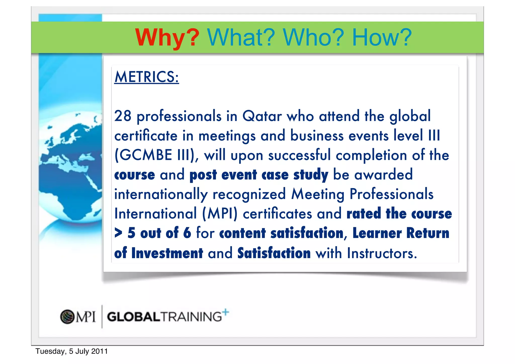 Why? What? Who? How?
                       METRICS:

                       28 professionals in Qatar who attend the global
                       certiﬁcate in meetings and business events level III
                       (GCMBE III), will upon successful completion of the
                       course!and post event case study be awarded
                       internationally recognized Meeting Professionals
                       International (MPI) certiﬁcates and rated the course
                       > 5 out of 6 for content satisfaction, Learner Return
                       of Investment and Satisfaction with Instructors.




Tuesday, 5 July 2011
 