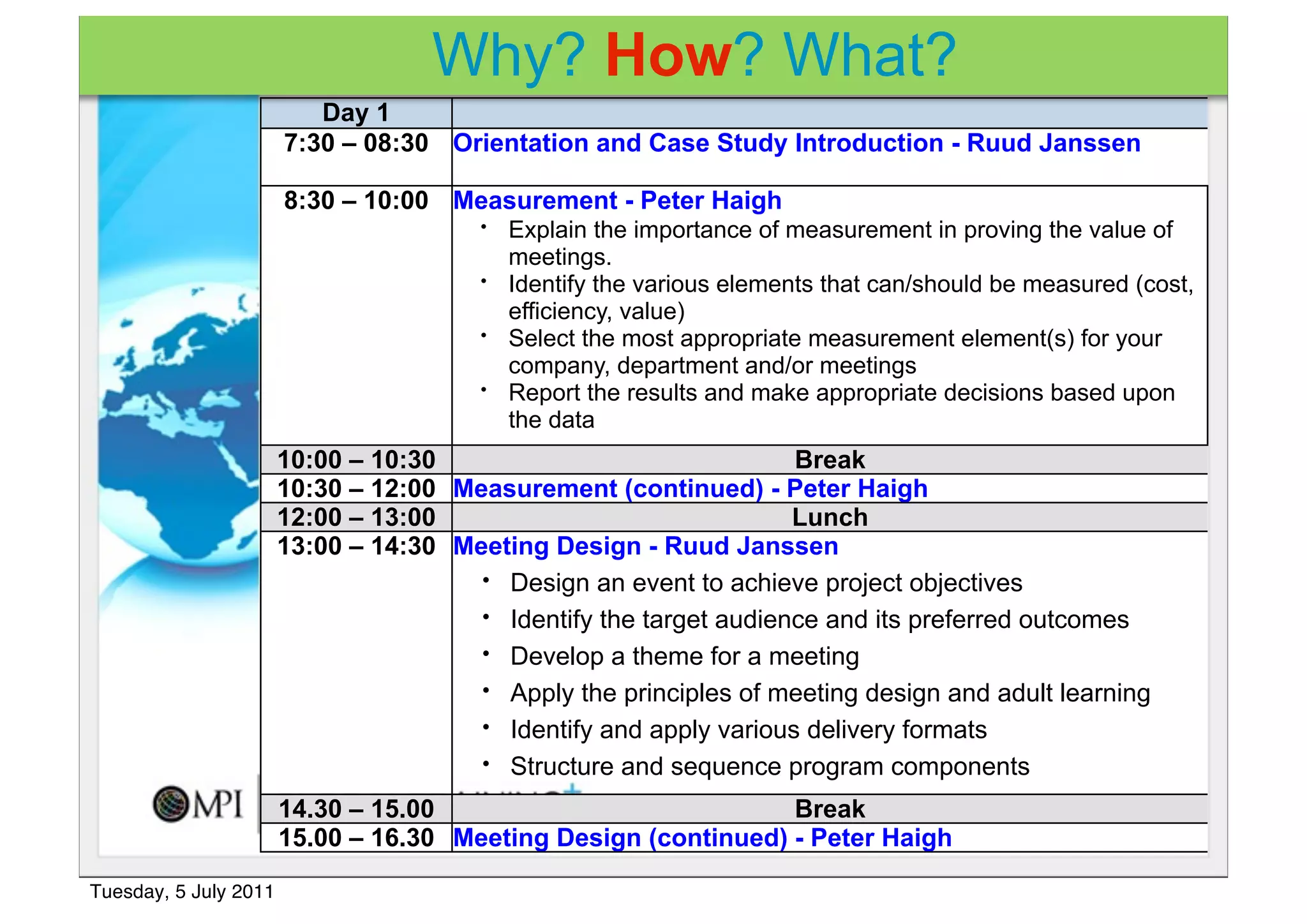 Why? How? What?
                          Day 1
                       7:30 – 08:30 Orientation and Case Study Introduction - Ruud Janssen

                       8:30 – 10:00 Measurement - Peter Haigh
                                        •   Explain the importance of measurement in proving the value of
                                            meetings.
                                        •   Identify the various elements that can/should be measured (cost,
                                            efficiency, value)
                                        •   Select the most appropriate measurement element(s) for your
                                            company, department and/or meetings
                                        •   Report the results and make appropriate decisions based upon
                                            the data
                       10:00 – 10:30                               Break
                       10:30 – 12:00 Measurement (continued) - Peter Haigh
                       12:00 – 13:00                               Lunch
                       13:00 – 14:30 Meeting Design - Ruud Janssen
                                       • Design an event to achieve project objectives
                                       • Identify the target audience and its preferred outcomes
                                       • Develop a theme for a meeting
                                       • Apply the principles of meeting design and adult learning
                                       • Identify and apply various delivery formats
                                       • Structure and sequence program components

                       14.30 – 15.00                            Break
                       15.00 – 16.30 Meeting Design (continued) - Peter Haigh

Tuesday, 5 July 2011
 