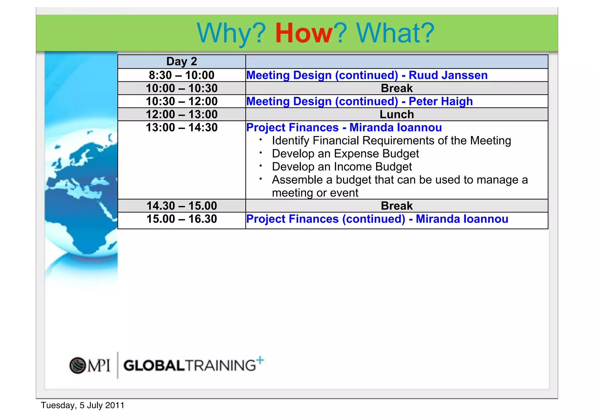 Why? How? What?
                           Day 2
                       8:30 – 10:00    Meeting Design (continued) - Ruud Janssen
                       10:00 – 10:30                             Break
                       10:30 – 12:00   Meeting Design (continued) - Peter Haigh
                       12:00 – 13:00                            Lunch
                       13:00 – 14:30   Project Finances - Miranda Ioannou
                                         • Identify Financial Requirements of the Meeting
                                         • Develop an Expense Budget
                                         • Develop an Income Budget
                                         • Assemble a budget that can be used to manage a

                                            meeting or event
                       14.30 – 15.00                             Break
                       15.00 – 16.30   Project Finances (continued) - Miranda Ioannou




Tuesday, 5 July 2011
 