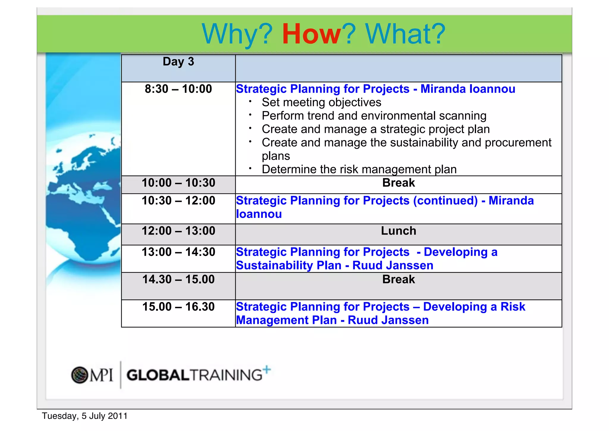 Why? How? What?
                          Day 3

                       8:30 – 10:00    Strategic Planning for Projects - Miranda Ioannou
                                         • Set meeting objectives
                                         • Perform trend and environmental scanning
                                         • Create and manage a strategic project plan
                                         • Create and manage the sustainability and procurement

                                            plans
                                         • Determine the risk management plan

                       10:00 – 10:30                              Break
                       10:30 – 12:00   Strategic Planning for Projects (continued) - Miranda
                                       Ioannou
                       12:00 – 13:00                             Lunch
                       13:00 – 14:30   Strategic Planning for Projects - Developing a
                                       Sustainability Plan - Ruud Janssen
                       14.30 – 15.00                             Break

                       15.00 – 16.30   Strategic Planning for Projects – Developing a Risk
                                       Management Plan - Ruud Janssen




Tuesday, 5 July 2011
 