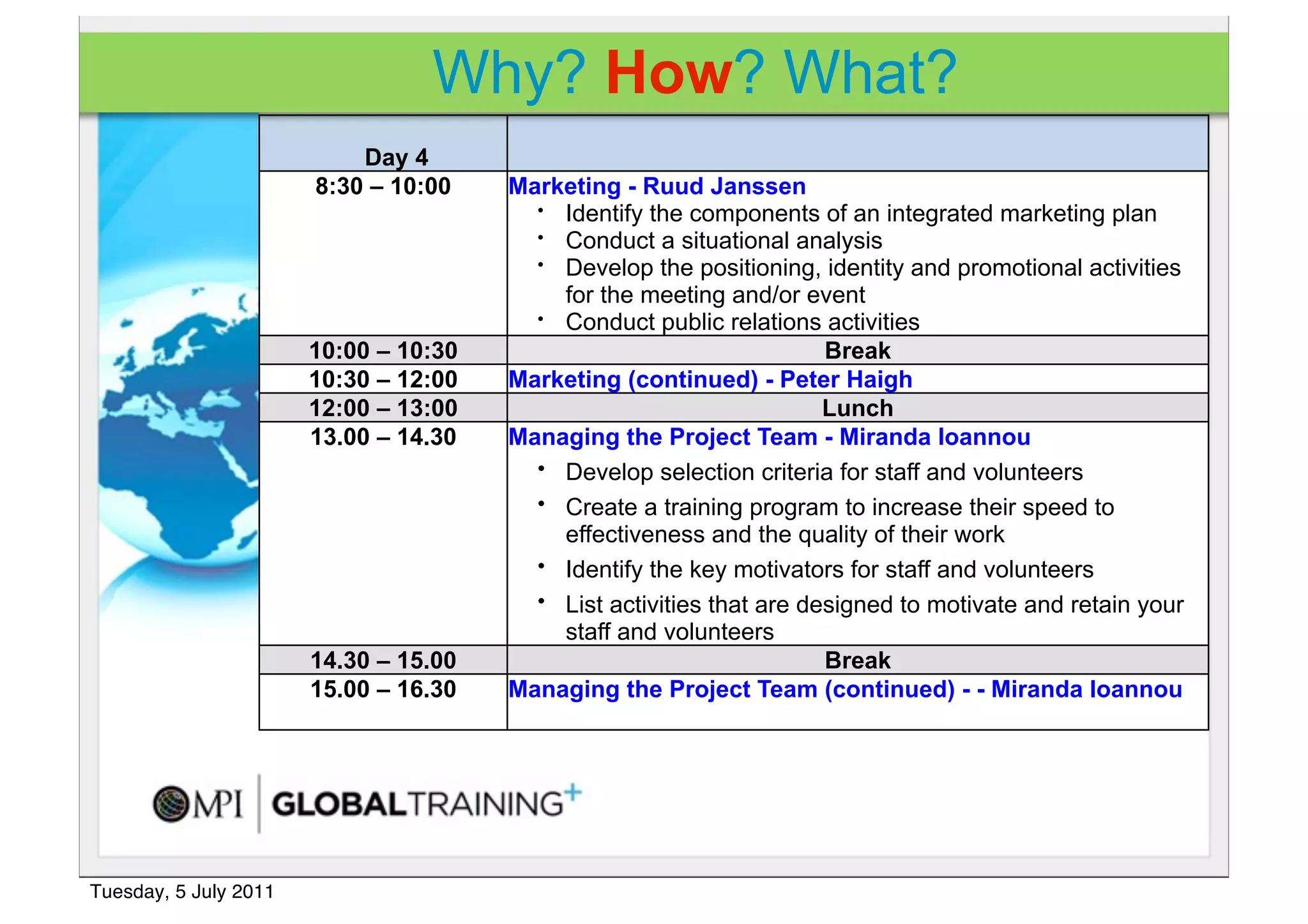 Why? How? What?
                           Day 4
                       8:30 – 10:00    Marketing - Ruud Janssen
                                         • Identify the components of an integrated marketing plan
                                         • Conduct a situational analysis
                                         • Develop the positioning, identity and promotional activities

                                           for the meeting and/or event
                                         • Conduct public relations activities

                       10:00 – 10:30                                  Break
                       10:30 – 12:00   Marketing (continued) - Peter Haigh
                       12:00 – 13:00                                  Lunch
                       13.00 – 14.30   Managing the Project Team - Miranda Ioannou
                                         • Develop selection criteria for staff and volunteers
                                         • Create a training program to increase their speed to
                                           effectiveness and the quality of their work
                                         • Identify the key motivators for staff and volunteers
                                         • List activities that are designed to motivate and retain your
                                           staff and volunteers
                       14.30 – 15.00                                  Break
                       15.00 – 16.30   Managing the Project Team (continued) - - Miranda Ioannou




Tuesday, 5 July 2011
 
