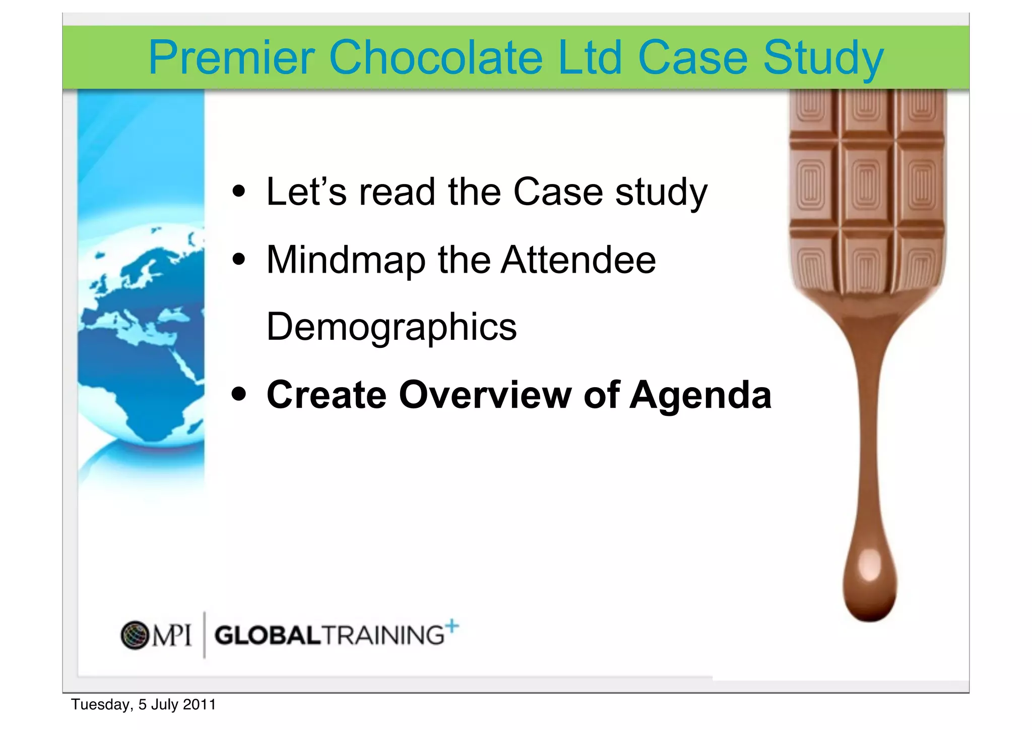 Premier Chocolate Ltd Case Study

                       • Let’s read the Case study
                       • Mindmap the Attendee
                         Demographics
                       • Create Overview of Agenda




Tuesday, 5 July 2011
 