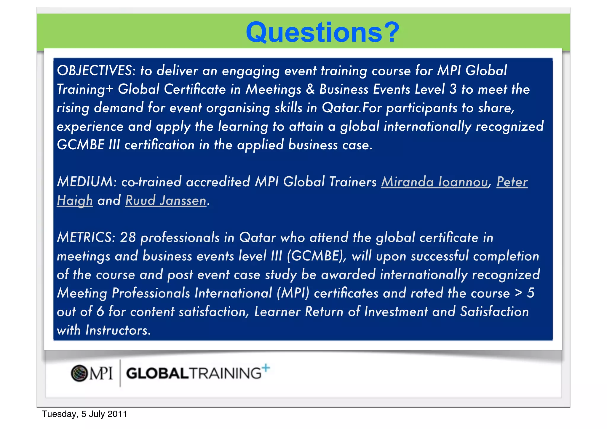 Questions?
   OBJECTIVES: to deliver an engaging event training course for MPI Global
   Training+!Global Certiﬁcate in Meetings & Business Events Level 3 to meet the
   rising demand for event organising skills in Qatar.For participants to share,
   experience and apply the learning to attain a global internationally recognized
   GCMBE III certiﬁcation in the applied business case.

   MEDIUM: co-trained accredited MPI Global Trainers Miranda Ioannou, Peter
   Haigh and Ruud Janssen.!

   METRICS: 28 professionals in Qatar who attend the global certiﬁcate in
   meetings and business events level III (GCMBE), will upon successful completion
   of the course!and post event case study be awarded internationally recognized
   Meeting Professionals International (MPI) certiﬁcates and rated the course > 5
   out of 6 for content satisfaction, Learner Return of Investment and Satisfaction
   with Instructors.




Tuesday, 5 July 2011
 