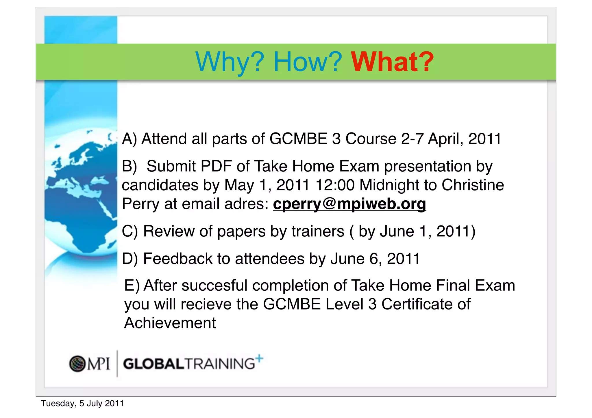 Why? How? What?

                   A) Attend all parts of GCMBE 3 Course 2-7 April, 2011 
                   B)  Submit PDF of Take Home Exam presentation by
                   candidates by May 1, 2011 12:00 Midnight to Christine
                   Perry at email adres: cperry@mpiweb.org
                   C) Review of papers by trainers ( by June 1, 2011)
                   D) Feedback to attendees by June 6, 2011
                   E) After succesful completion of Take Home Final Exam
                   you will recieve the GCMBE Level 3 Certificate of
                   Achievement



Tuesday, 5 July 2011
 