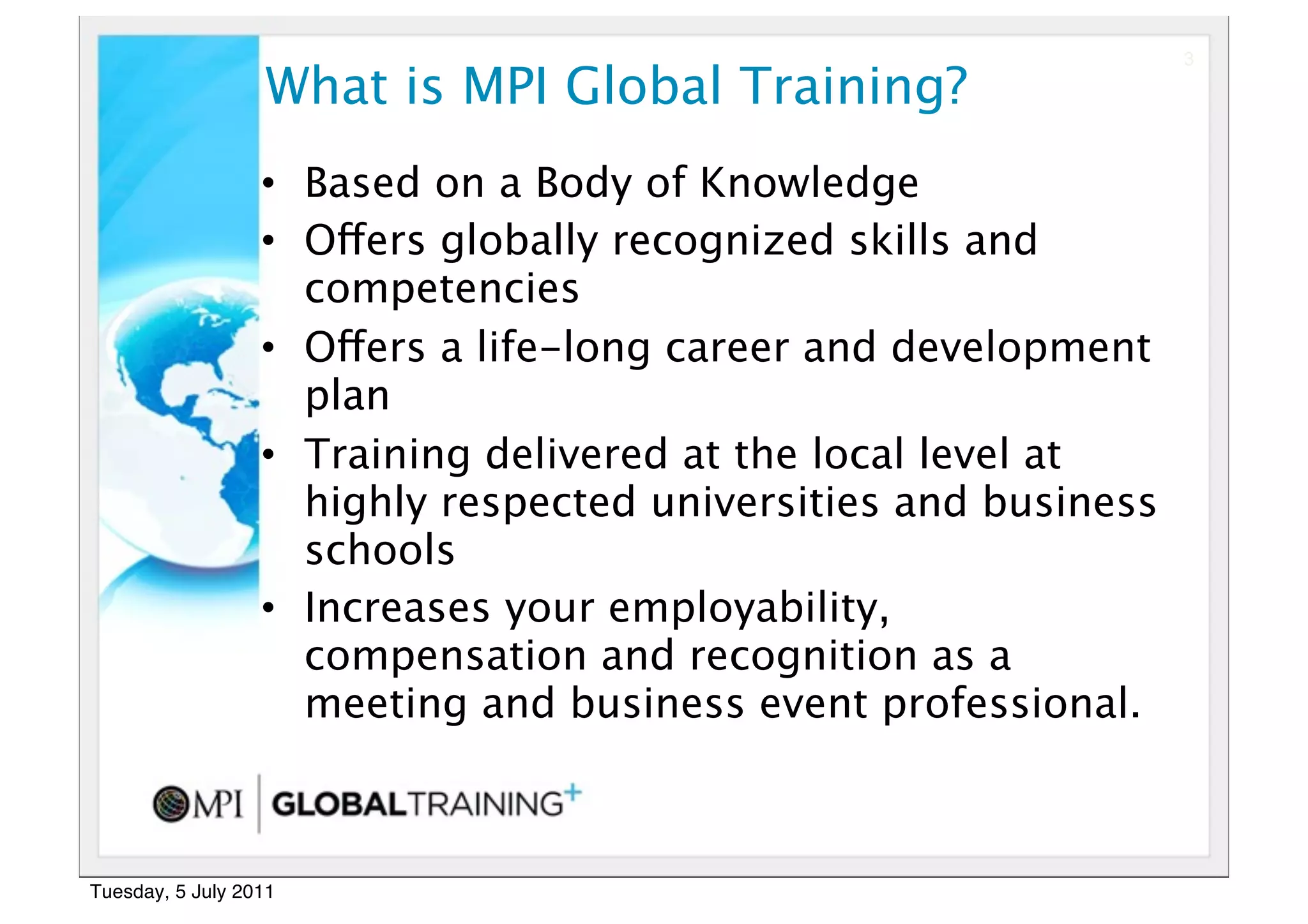 3

                  What is MPI Global Training?
                  • Based on a Body of Knowledge
                  • Offers globally recognized skills and
                    competencies
                  • Offers a life-long career and development
                    plan
                  • Training delivered at the local level at
                    highly respected universities and business
                    schools
                  • Increases your employability,
                    compensation and recognition as a
                    meeting and business event professional. 



Tuesday, 5 July 2011
 