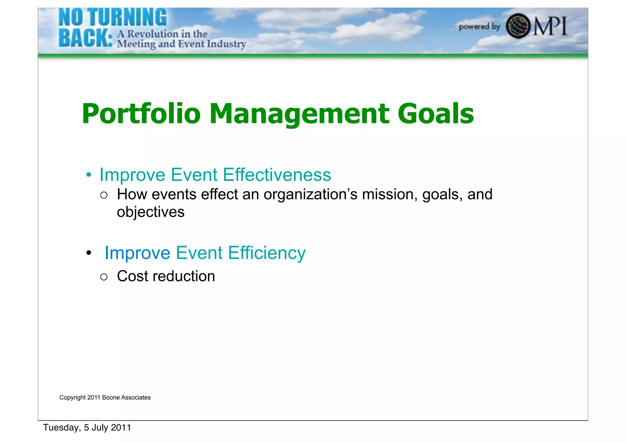 Portfolio Management Goals

           • Improve Event Effectiveness
                o How events effect an organization’s mission, goals, and
                  objectives

           • Improve Event Efficiency
                o Cost reduction




   Copyright 2011 Boone Associates




Tuesday, 5 July 2011
 