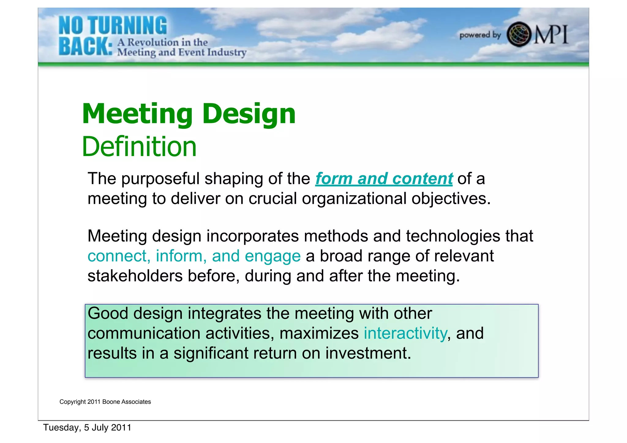 Meeting Design
          Definition
            The purposeful shaping of the form and content of a
            meeting to deliver on crucial organizational objectives.

            Meeting design incorporates methods and technologies that
            connect, inform, and engage a broad range of relevant
            stakeholders before, during and after the meeting.

            Good design integrates the meeting with other
            communication activities, maximizes interactivity, and
            results in a significant return on investment.

   Copyright 2011 Boone Associates



Tuesday, 5 July 2011
 