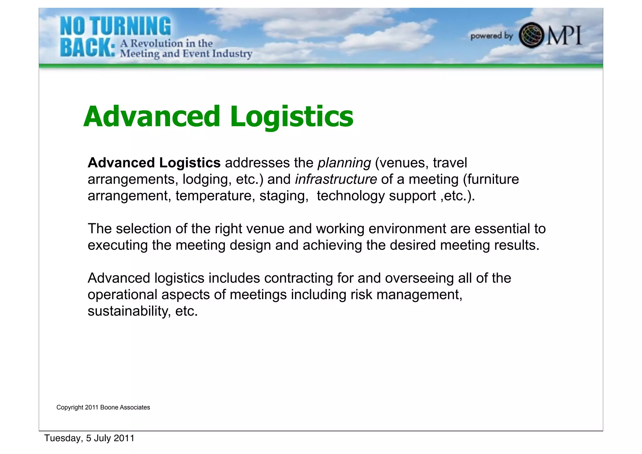 Advanced Logistics
            Advanced Logistics addresses the planning (venues, travel
            arrangements, lodging, etc.) and infrastructure of a meeting (furniture
            arrangement, temperature, staging, technology support ,etc.).

            The selection of the right venue and working environment are essential to
            executing the meeting design and achieving the desired meeting results.

            Advanced logistics includes contracting for and overseeing all of the
            operational aspects of meetings including risk management,
            sustainability, etc.




  Copyright 2011 Boone Associates




Tuesday, 5 July 2011
 