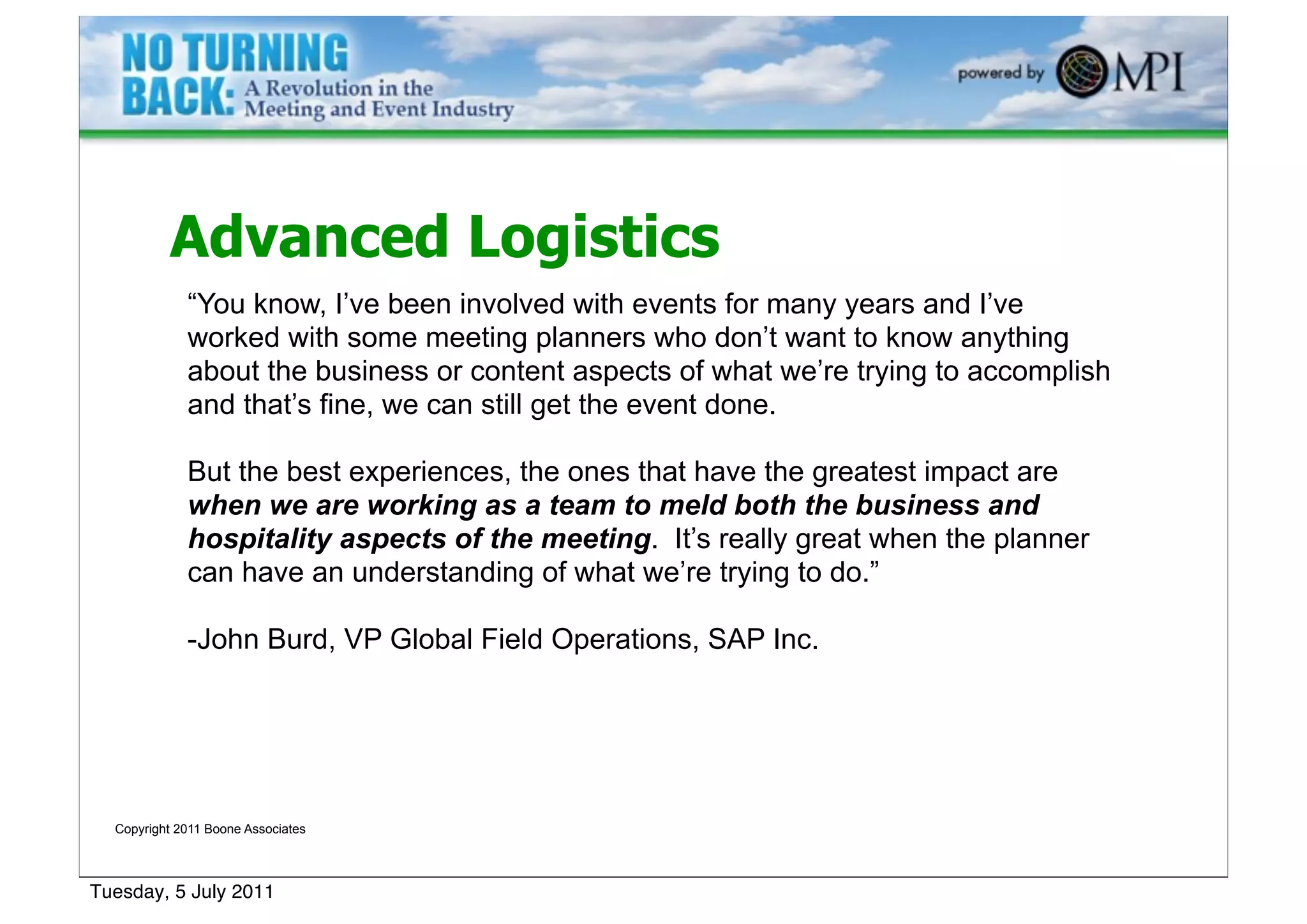 Advanced Logistics
             “You know, I’ve been involved with events for many years and I’ve
             worked with some meeting planners who don’t want to know anything
             about the business or content aspects of what we’re trying to accomplish
             and that’s fine, we can still get the event done.

             But the best experiences, the ones that have the greatest impact are
             when we are working as a team to meld both the business and
             hospitality aspects of the meeting. It’s really great when the planner
             can have an understanding of what we’re trying to do.”

             -John Burd, VP Global Field Operations, SAP Inc.




  Copyright 2011 Boone Associates




Tuesday, 5 July 2011
 