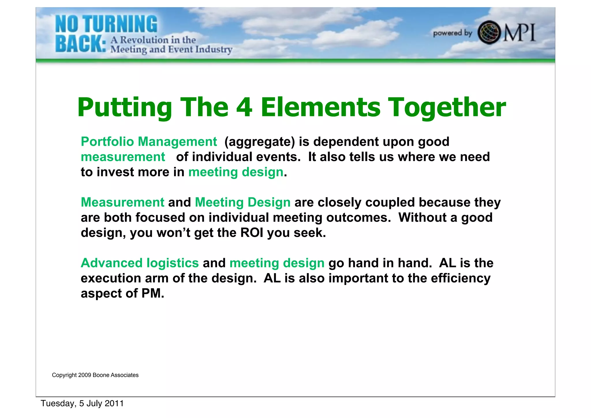 Putting The 4 Elements Together
            Portfolio Management (aggregate) is dependent upon good
            measurement of individual events. It also tells us where we need
            to invest more in meeting design.

            Measurement and Meeting Design are closely coupled because they
            are both focused on individual meeting outcomes. Without a good
            design, you won’t get the ROI you seek.

            Advanced logistics and meeting design go hand in hand. AL is the
            execution arm of the design. AL is also important to the efficiency
            aspect of PM.




  Copyright 2009 Boone Associates




Tuesday, 5 July 2011
 