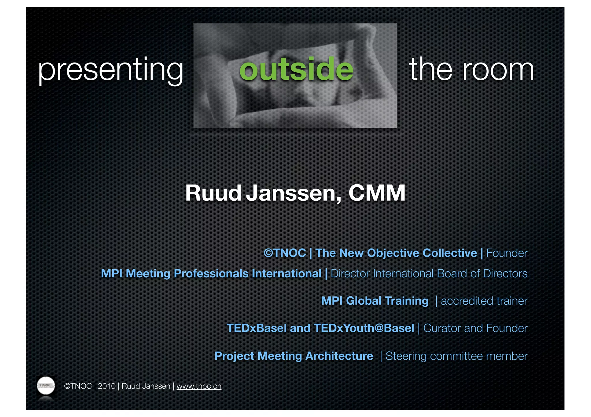 presenting                                     outside                       the room


                                Ruud Janssen, CMM

                                                   ©TNOC | The New Objective Collective | Founder
          MPI Meeting Professionals International | Director International Board of Directors

                                                             MPI Global Training | accredited trainer

                                             TEDxBasel and TEDxYouth@Basel | Curator and Founder

                                        Project Meeting Architecture | Steering committee member

 ©TNOC | 2010 | Ruud Janssen | www.tnoc.ch
 