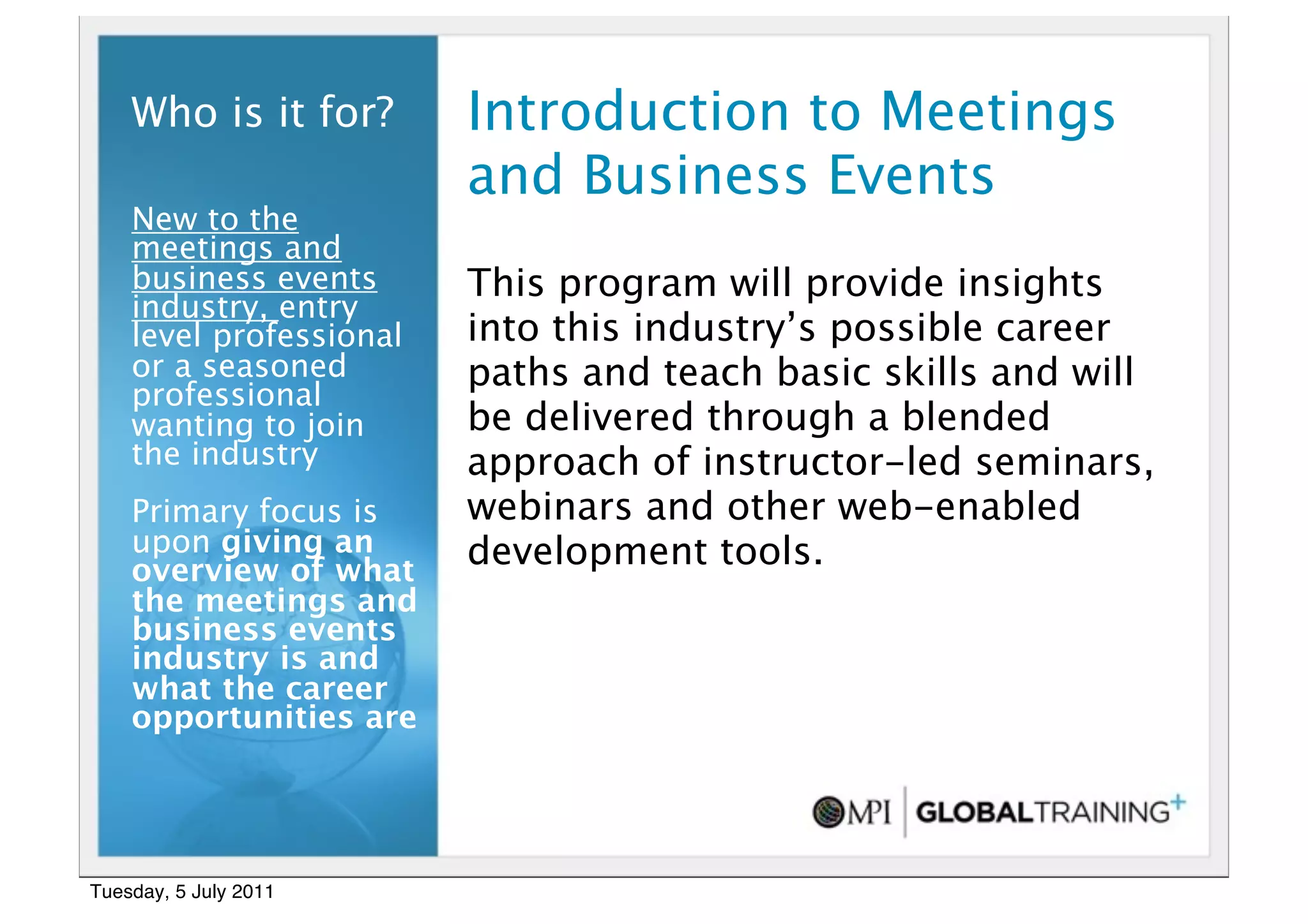 6


    Who is it for?       Introduction to Meetings
                         and Business Events
    New to the
    meetings and
    business events      This program will provide insights
    industry, entry
    level professional   into this industry’s possible career
    or a seasoned        paths and teach basic skills and will
    professional
    wanting to join      be delivered through a blended
    the industry         approach of instructor-led seminars,
    Primary focus is     webinars and other web-enabled
    upon giving an       development tools.
    overview of what
    the meetings and
    business events
    industry is and
    what the career
    opportunities are




Tuesday, 5 July 2011
 
