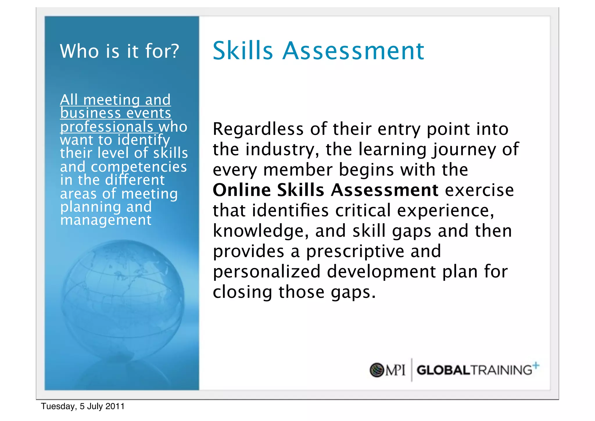 7


    Who is it for?          Skills Assessment
    All meeting and
    business events
    professionals who       Regardless of their entry point into
    want to identify
    their level of skills   the industry, the learning journey of
    and competencies        every member begins with the
    in the different
    areas of meeting        Online Skills Assessment exercise
    planning and            that identiﬁes critical experience,
    management
                            knowledge, and skill gaps and then
                            provides a prescriptive and
                            personalized development plan for
                            closing those gaps.




Tuesday, 5 July 2011
 