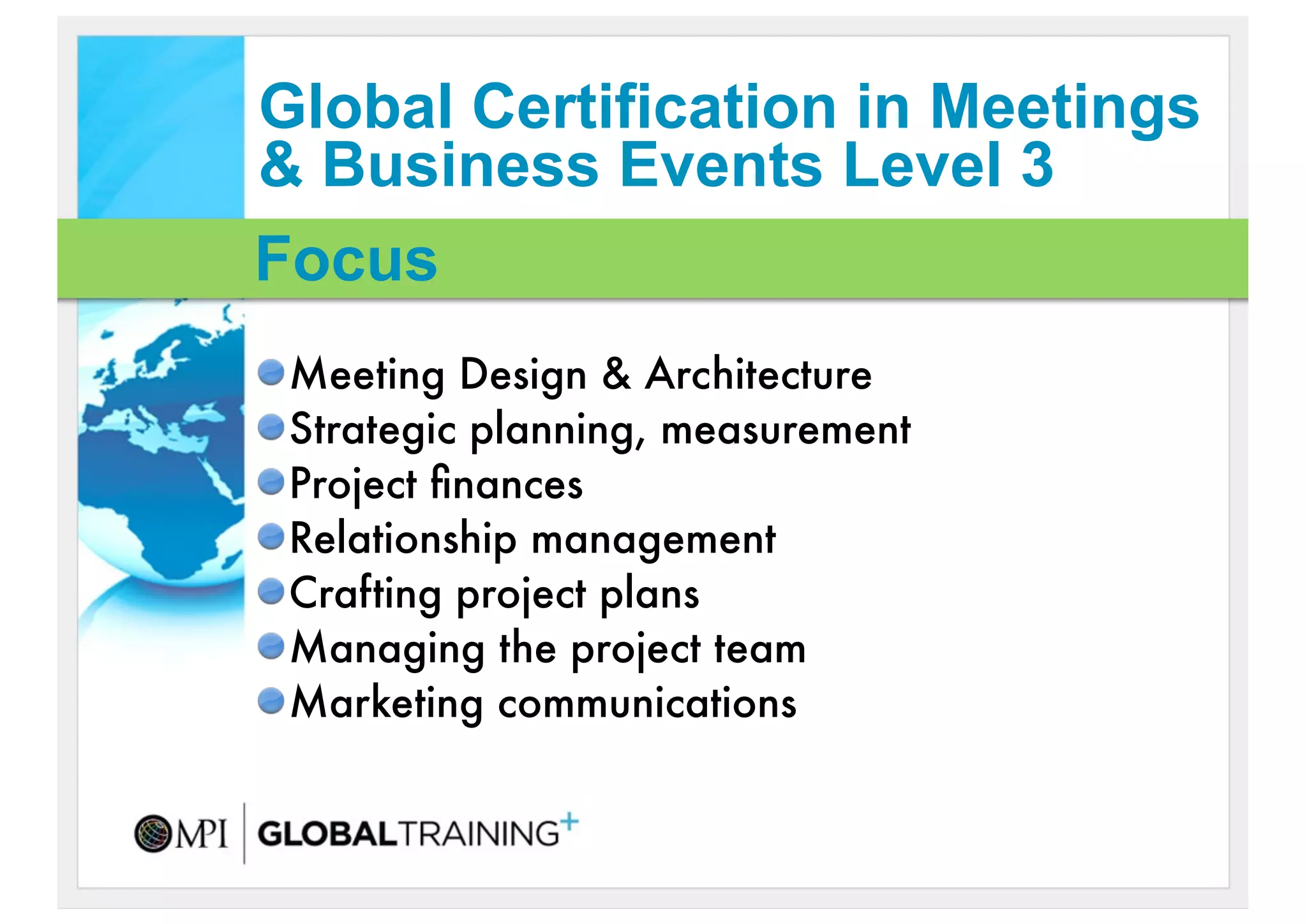 Global Certification in Meetings
& Business Events Level 3
Focus
 Meeting Design & Architecture
 Strategic planning, measurement
 Project ﬁnances
 Relationship management
 Crafting project plans
 Managing the project team
 Marketing communications
 