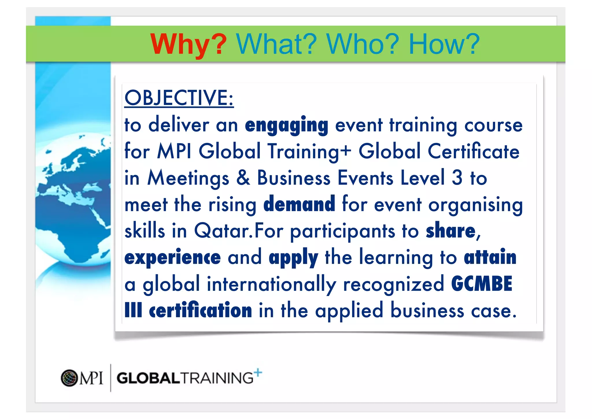 Why? What? Who? How?
OBJECTIVE:
to deliver an engaging event training course
for MPI Global Training+!Global Certiﬁcate
in Meetings & Business Events Level 3 to
meet the rising demand for event organising
skills in Qatar.For participants to share,
experience and apply the learning to attain
a global internationally recognized GCMBE
III certiﬁcation in the applied business case.
 