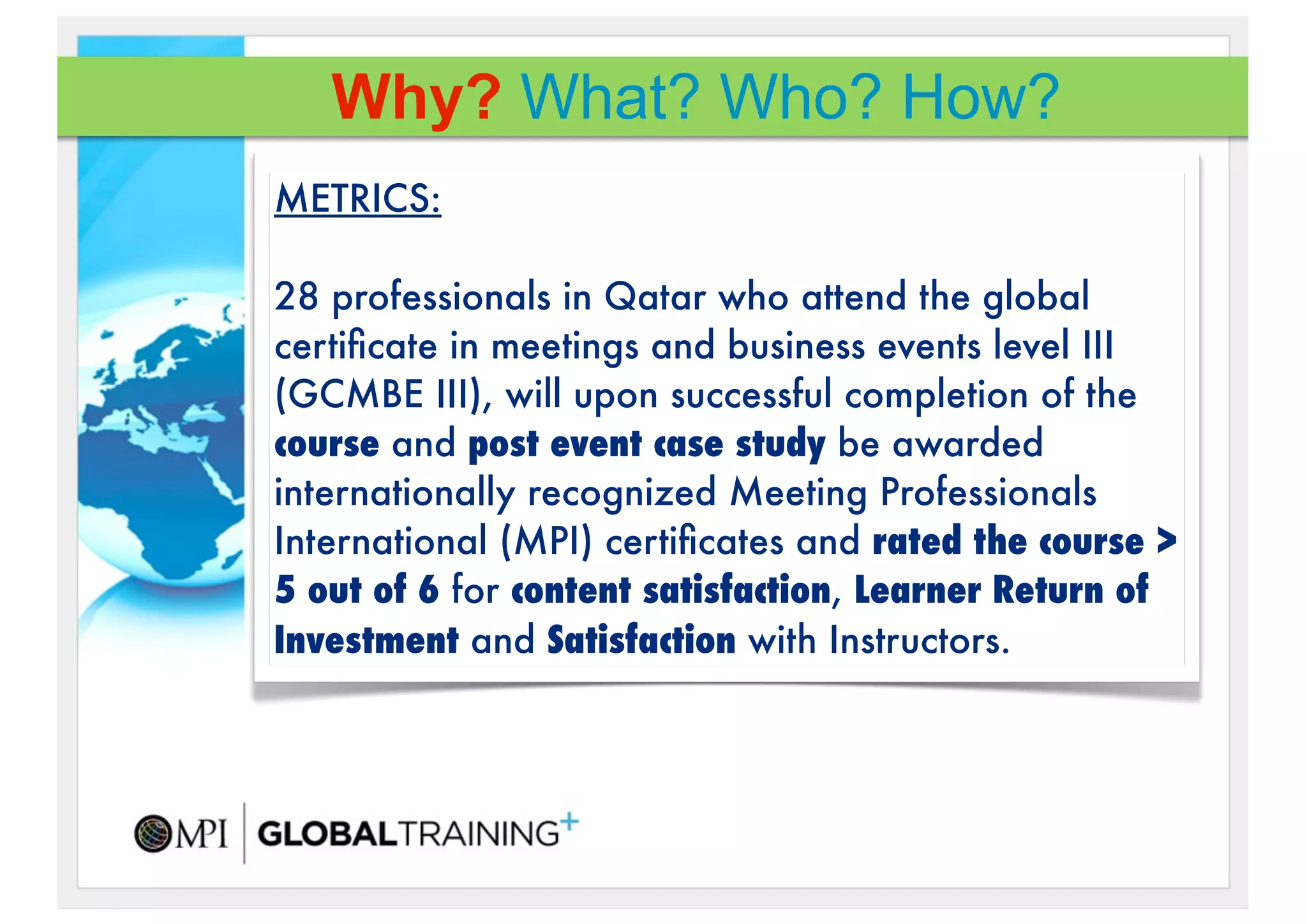 Why? What? Who? How?
METRICS:

28 professionals in Qatar who attend the global
certiﬁcate in meetings and business events level III
(GCMBE III), will upon successful completion of the
course!and post event case study be awarded
internationally recognized Meeting Professionals
International (MPI) certiﬁcates and rated the course >
5 out of 6 for content satisfaction, Learner Return of
Investment and Satisfaction with Instructors.
 