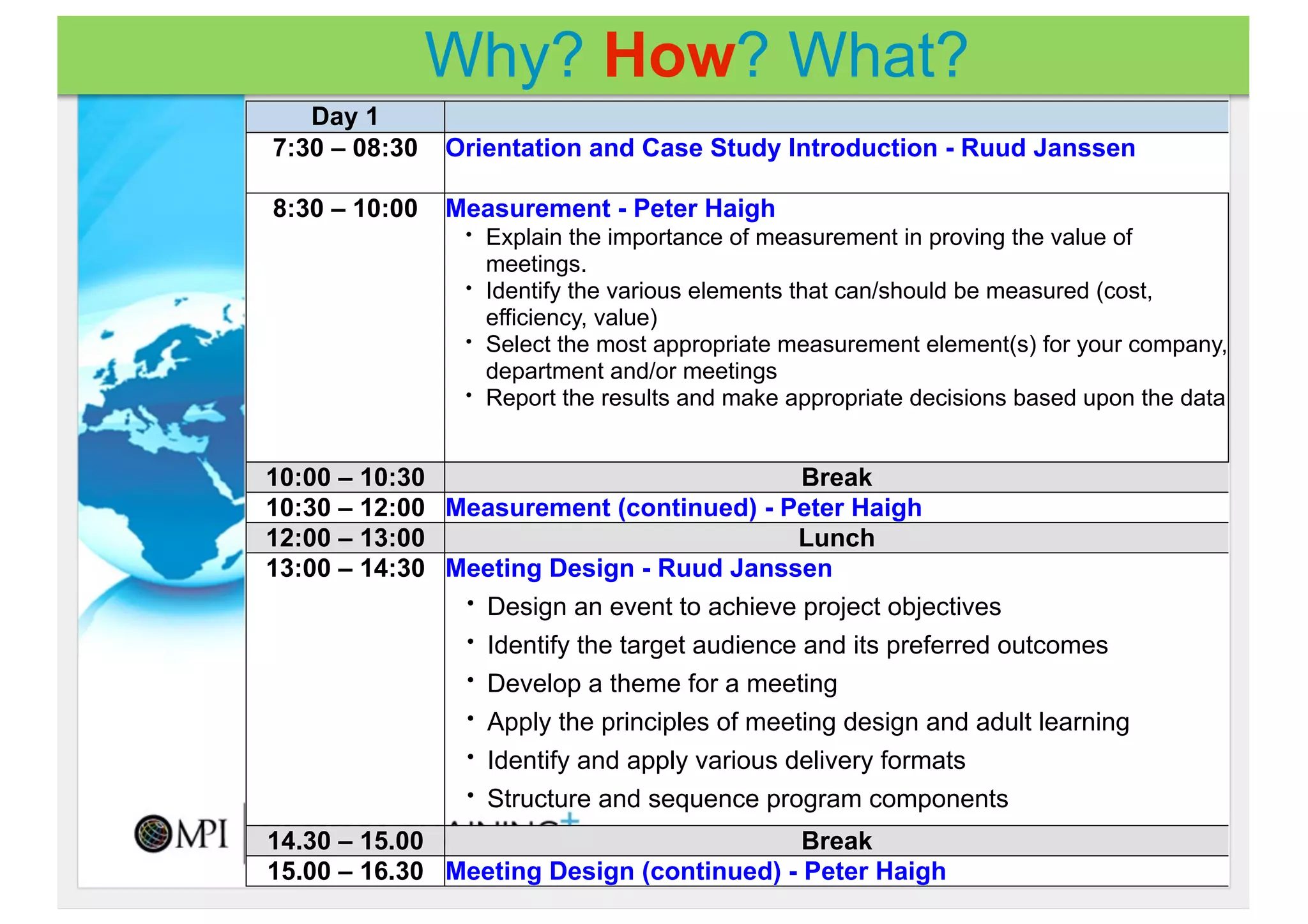 Why? How? What?
   Day 1
7:30 – 08:30   Orientation and Case Study Introduction - Ruud Janssen

8:30 – 10:00   Measurement - Peter Haigh
                 •   Explain the importance of measurement in proving the value of
                     meetings.
                 •   Identify the various elements that can/should be measured (cost,
                     efficiency, value)
                 •   Select the most appropriate measurement element(s) for your company,
                     department and/or meetings
                 •   Report the results and make appropriate decisions based upon the data


10:00 – 10:30                                 Break
10:30 – 12:00 Measurement (continued) - Peter Haigh
12:00 – 13:00                                Lunch
13:00 – 14:30 Meeting Design - Ruud Janssen
               • Design an event to achieve project objectives

               • Identify the target audience and its preferred outcomes

               • Develop a theme for a meeting

               • Apply the principles of meeting design and adult learning

               • Identify and apply various delivery formats

               • Structure and sequence program components

14.30 – 15.00                              Break
15.00 – 16.30 Meeting Design (continued) - Peter Haigh
 