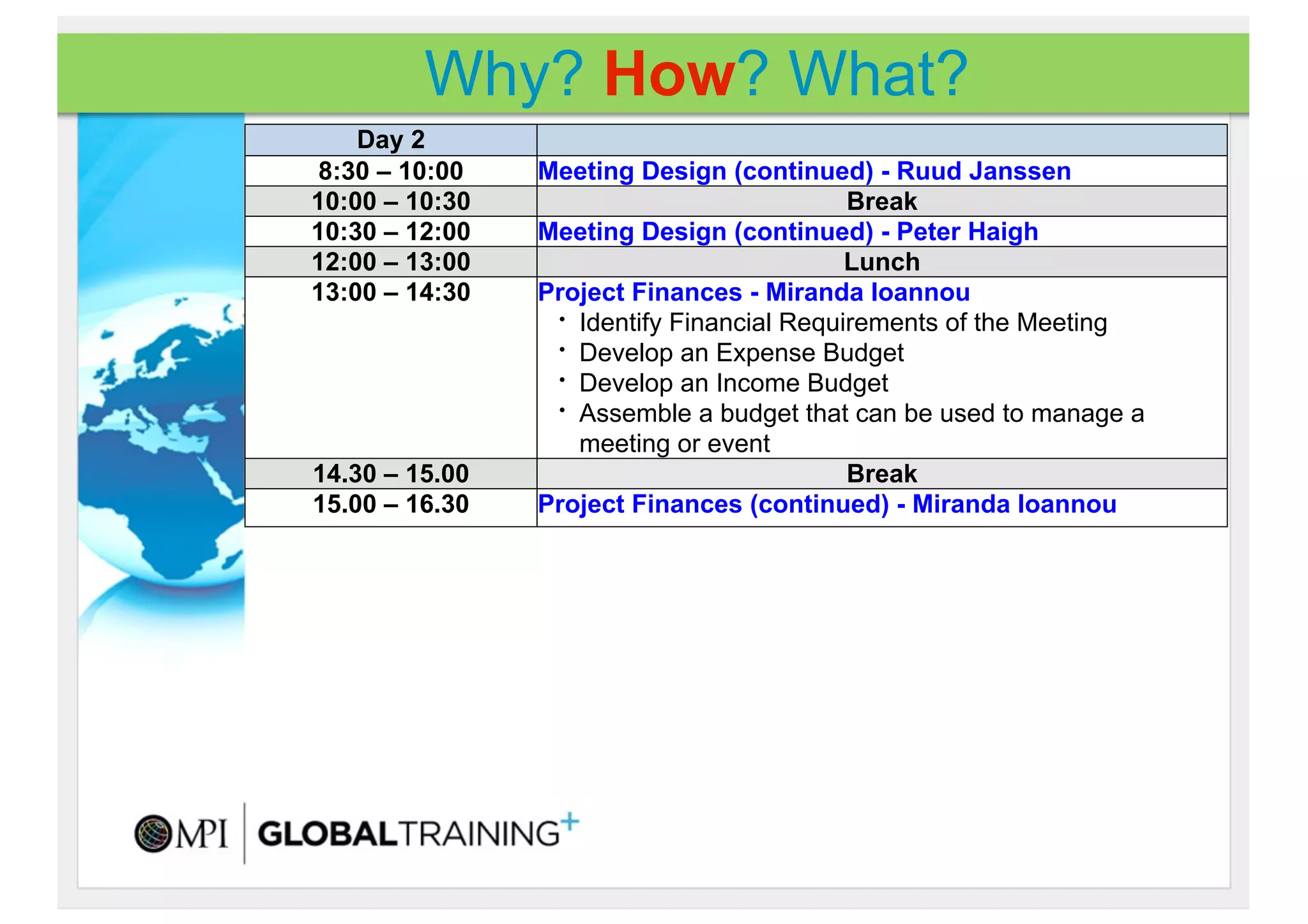 Why? How? What?
    Day 2
8:30 – 10:00    Meeting Design (continued) - Ruud Janssen
10:00 – 10:30                              Break
10:30 – 12:00   Meeting Design (continued) - Peter Haigh
12:00 – 13:00                              Lunch
13:00 – 14:30   Project Finances - Miranda Ioannou
                 • Identify Financial Requirements of the Meeting
                 • Develop an Expense Budget
                 • Develop an Income Budget
                 • Assemble a budget that can be used to manage a

                   meeting or event
14.30 – 15.00                              Break
15.00 – 16.30   Project Finances (continued) - Miranda Ioannou
 