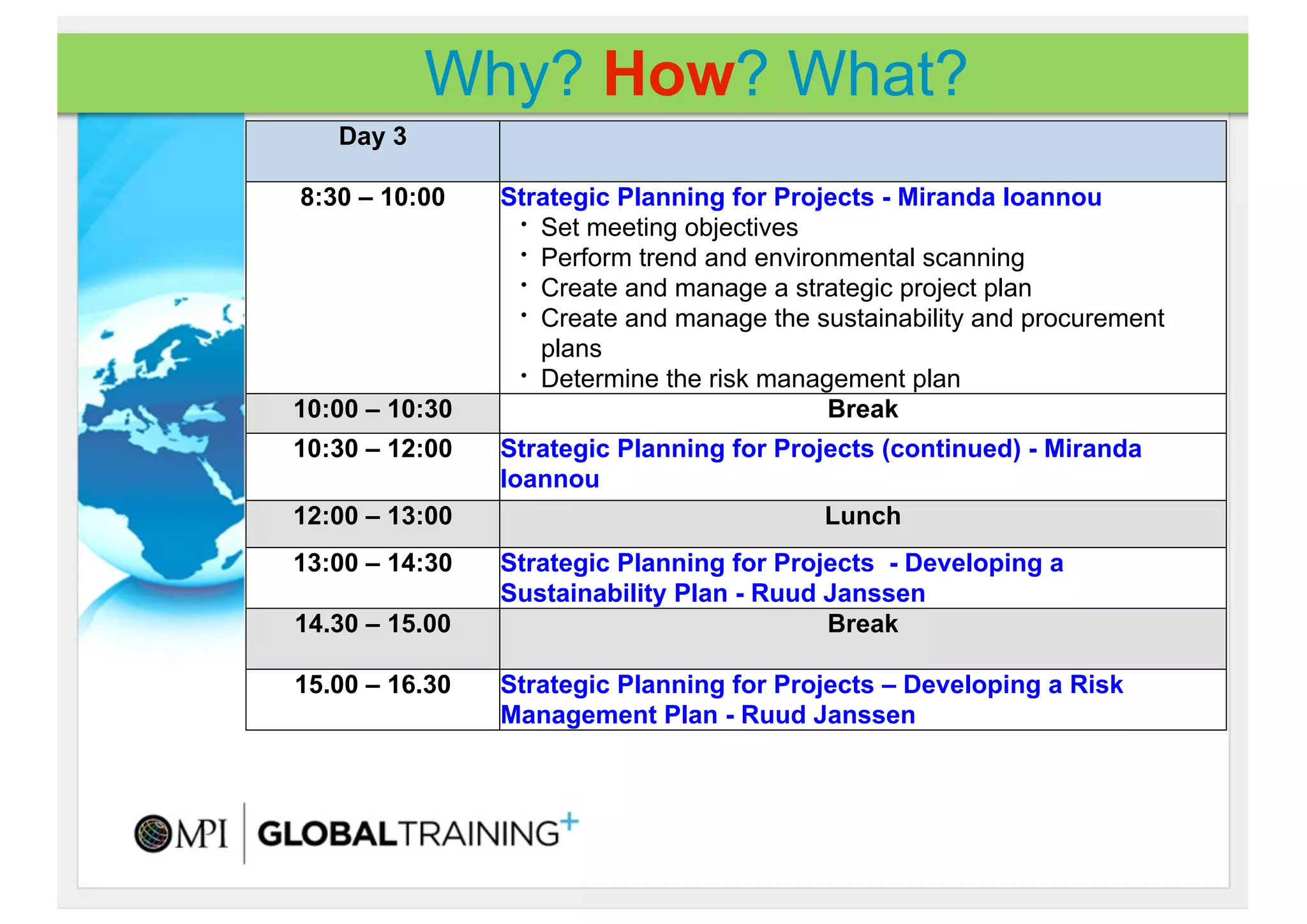 Why? How? What?
   Day 3

8:30 – 10:00    Strategic Planning for Projects - Miranda Ioannou
                 • Set meeting objectives
                 • Perform trend and environmental scanning
                 • Create and manage a strategic project plan
                 • Create and manage the sustainability and procurement

                   plans
                 • Determine the risk management plan

10:00 – 10:30                              Break
10:30 – 12:00   Strategic Planning for Projects (continued) - Miranda
                Ioannou
12:00 – 13:00                              Lunch
13:00 – 14:30   Strategic Planning for Projects - Developing a
                Sustainability Plan - Ruud Janssen
14.30 – 15.00                              Break

15.00 – 16.30   Strategic Planning for Projects – Developing a Risk
                Management Plan - Ruud Janssen
 