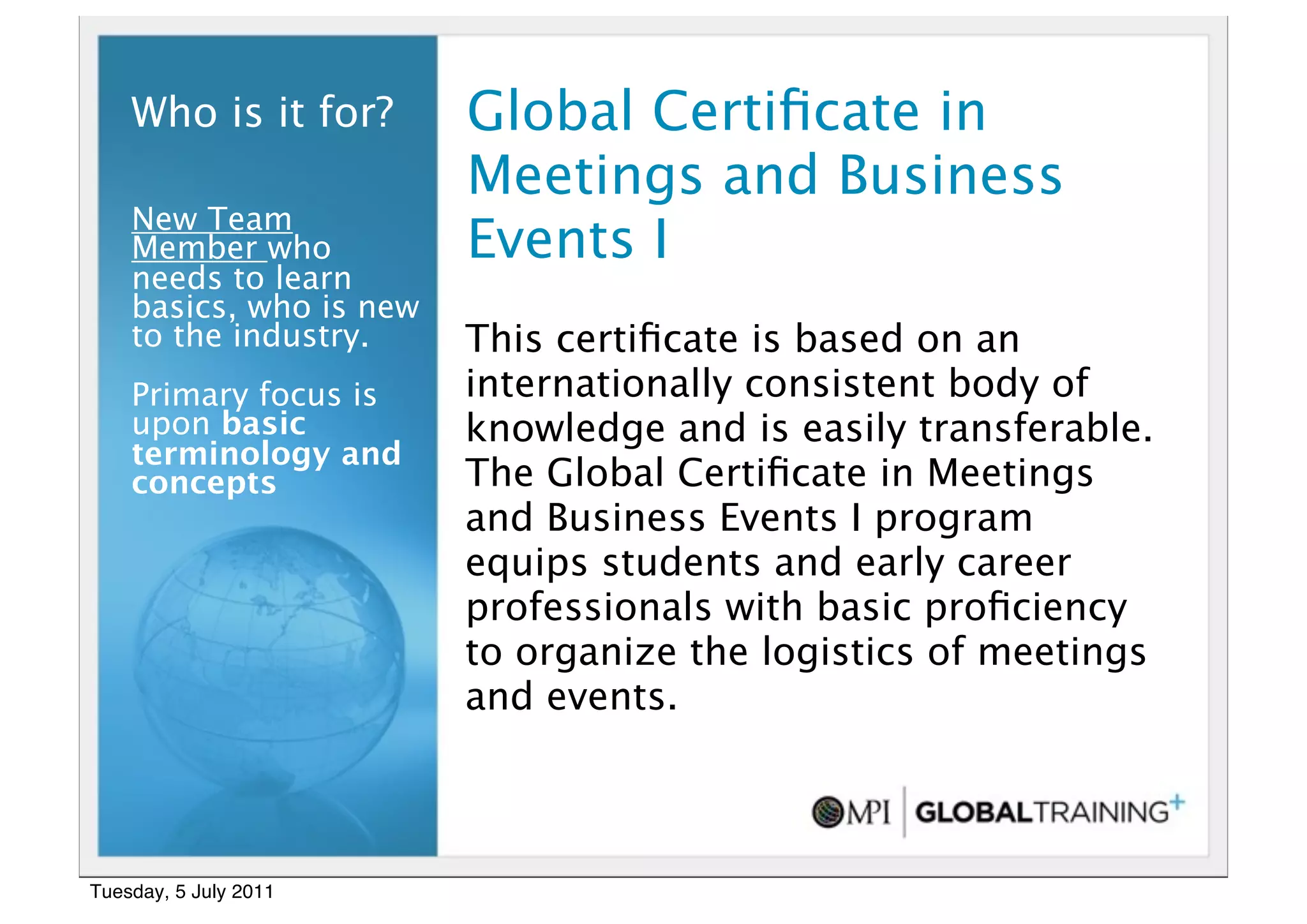 9


    Who is it for?       Global Certiﬁcate in
                         Meetings and Business
    New Team
    Member who           Events I
    needs to learn
    basics, who is new
    to the industry.     This certiﬁcate is based on an
    Primary focus is     internationally consistent body of
    upon basic           knowledge and is easily transferable.
    terminology and
    concepts             The Global Certiﬁcate in Meetings
                         and Business Events I program
                         equips students and early career
                         professionals with basic proﬁciency
                         to organize the logistics of meetings
                         and events.



Tuesday, 5 July 2011
 