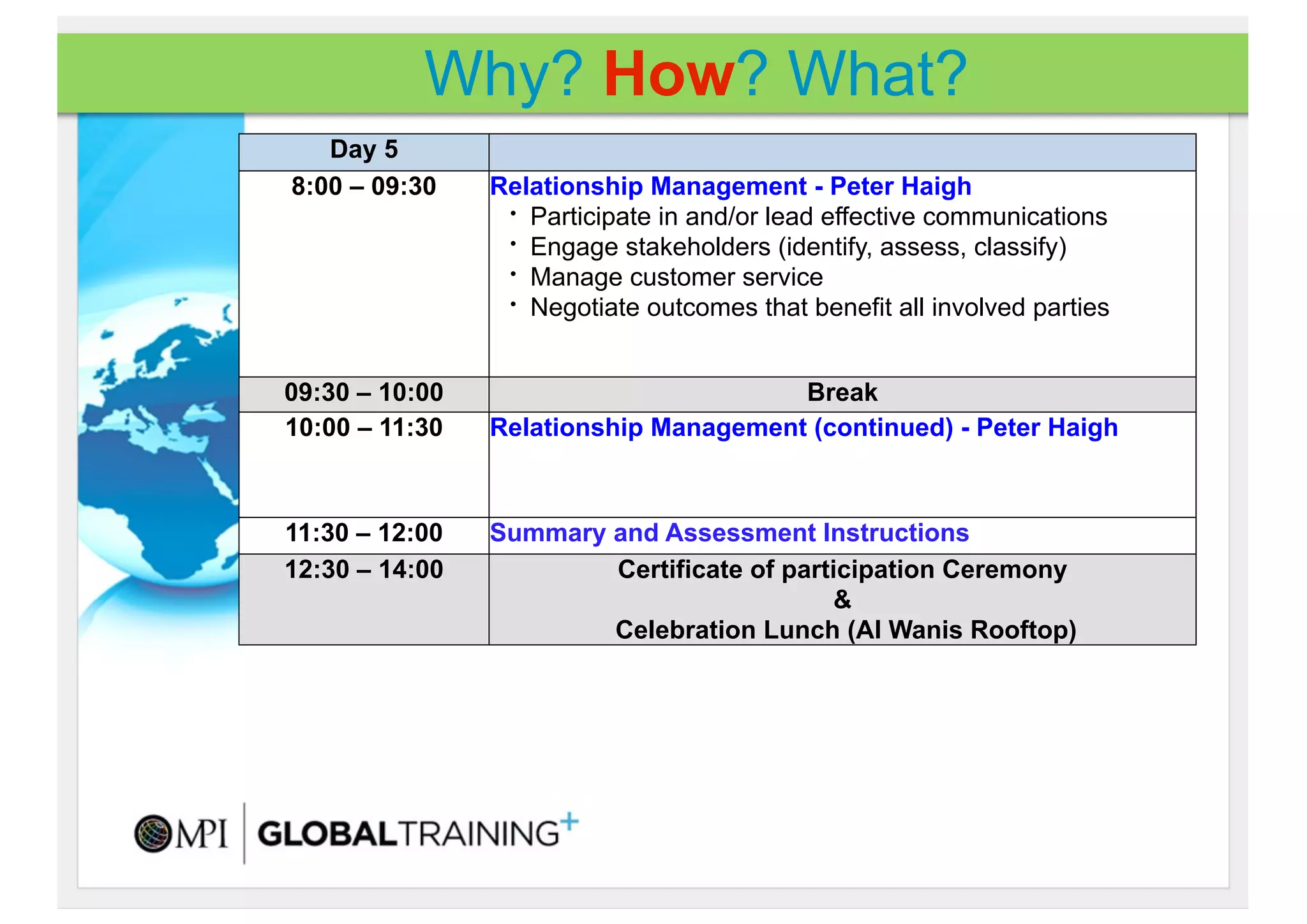 Why? How? What?
   Day 5
8:00 – 09:30    Relationship Management - Peter Haigh
                 • Participate in and/or lead effective communications
                 • Engage stakeholders (identify, assess, classify)
                 • Manage customer service
                 • Negotiate outcomes that benefit all involved parties




09:30 – 10:00                          Break
10:00 – 11:30   Relationship Management (continued) - Peter Haigh



11:30 – 12:00   Summary and Assessment Instructions
12:30 – 14:00           Certificate of participation Ceremony
                                            &
                        Celebration Lunch (Al Wanis Rooftop)
 