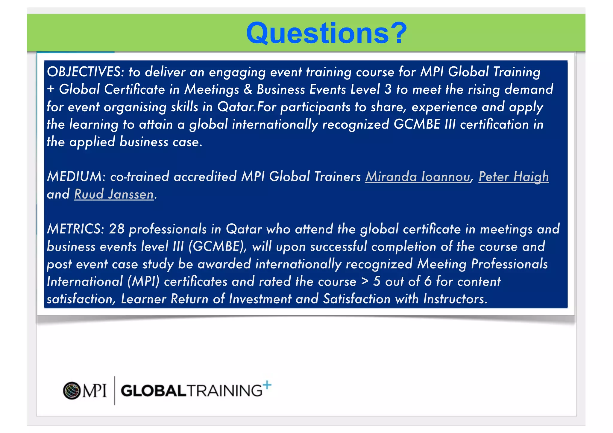 Questions?
OBJECTIVES: to deliver an engaging event training course for MPI Global Training
+!Global Certiﬁcate in Meetings & Business Events Level 3 to meet the rising demand
for event organising skills in Qatar.For participants to share, experience and apply
the learning to attain a global internationally recognized GCMBE III certiﬁcation in
the applied business case.

MEDIUM: co-trained accredited MPI Global Trainers Miranda Ioannou, Peter Haigh
and Ruud Janssen.!

METRICS: 28 professionals in Qatar who attend the global certiﬁcate in meetings and
business events level III (GCMBE), will upon successful completion of the course!and
post event case study be awarded internationally recognized Meeting Professionals
International (MPI) certiﬁcates and rated the course > 5 out of 6 for content
satisfaction, Learner Return of Investment and Satisfaction with Instructors.
 