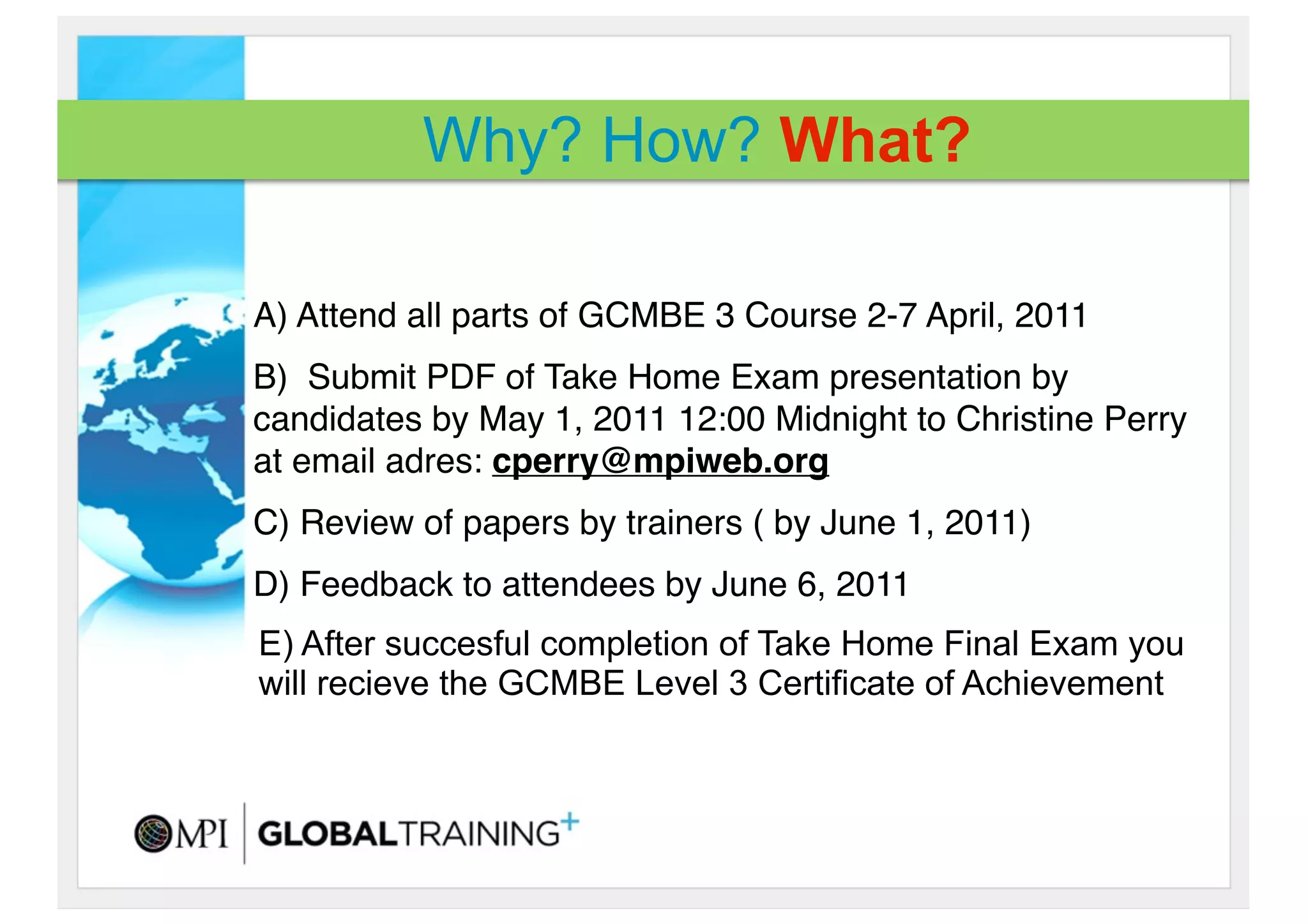Why? How? What?

A) Attend all parts of GCMBE 3 Course 2-7 April, 2011 
B)  Submit PDF of Take Home Exam presentation by
candidates by May 1, 2011 12:00 Midnight to Christine Perry
at email adres: cperry@mpiweb.org
C) Review of papers by trainers ( by June 1, 2011)
D) Feedback to attendees by June 6, 2011
E) After succesful completion of Take Home Final Exam you
will recieve the GCMBE Level 3 Certificate of Achievement
 