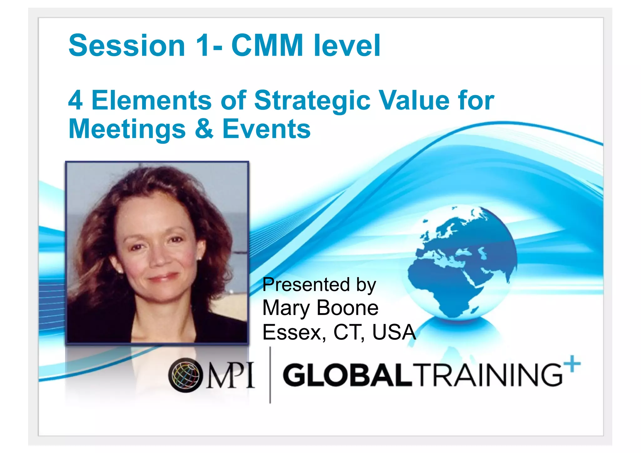 Session 1- CMM level
4 Elements of Strategic Value for
Meetings & Events




               Presented by
               Mary Boone
               Essex, CT, USA
 