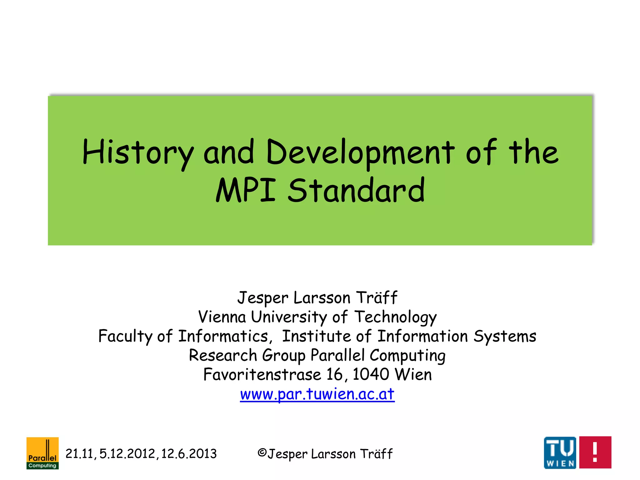 ©Jesper Larsson Träff21.11, 5.12.2012, 12.6.2013
History and Development of the
MPI Standard
Jesper Larsson Träff
Vienna University of Technology
Faculty of Informatics, Institute of Information Systems
Research Group Parallel Computing
Favoritenstrase 16, 1040 Wien
www.par.tuwien.ac.at
 