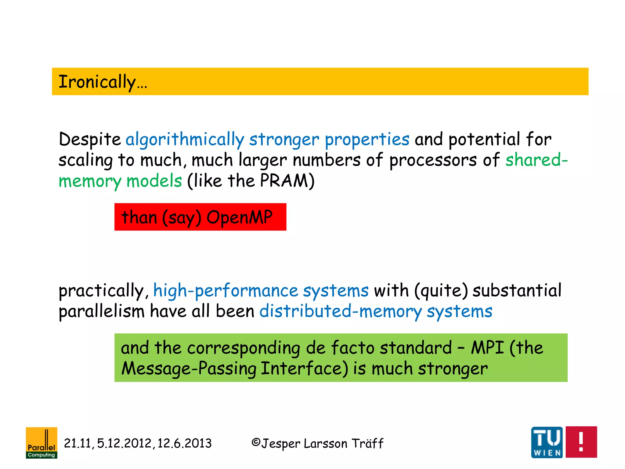 ©Jesper Larsson Träff21.11, 5.12.2012, 12.6.2013
Ironically…
Despite algorithmically stronger properties and potential for
scaling to much, much larger numbers of processors of shared-
memory models (like the PRAM)
practically, high-performance systems with (quite) substantial
parallelism have all been distributed-memory systems
and the corresponding de facto standard – MPI (the
Message-Passing Interface) is much stronger
than (say) OpenMP
 