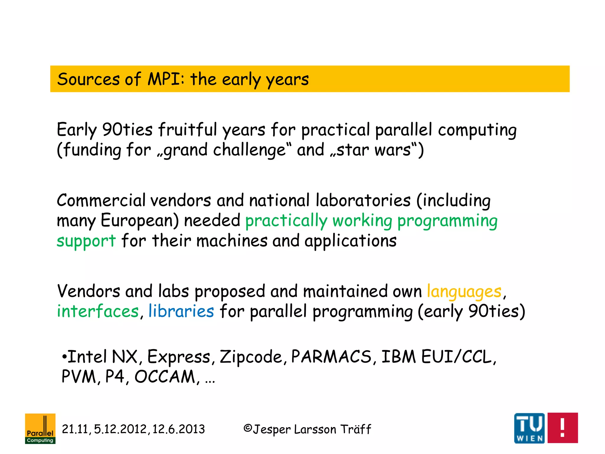 ©Jesper Larsson Träff21.11, 5.12.2012, 12.6.2013
Sources of MPI: the early years
Commercial vendors and national laboratories (including
many European) needed practically working programming
support for their machines and applications
Early 90ties fruitful years for practical parallel computing
(funding for „grand challenge“ and „star wars“)
Vendors and labs proposed and maintained own languages,
interfaces, libraries for parallel programming (early 90ties)
•Intel NX, Express, Zipcode, PARMACS, IBM EUI/CCL,
PVM, P4, OCCAM, …
 