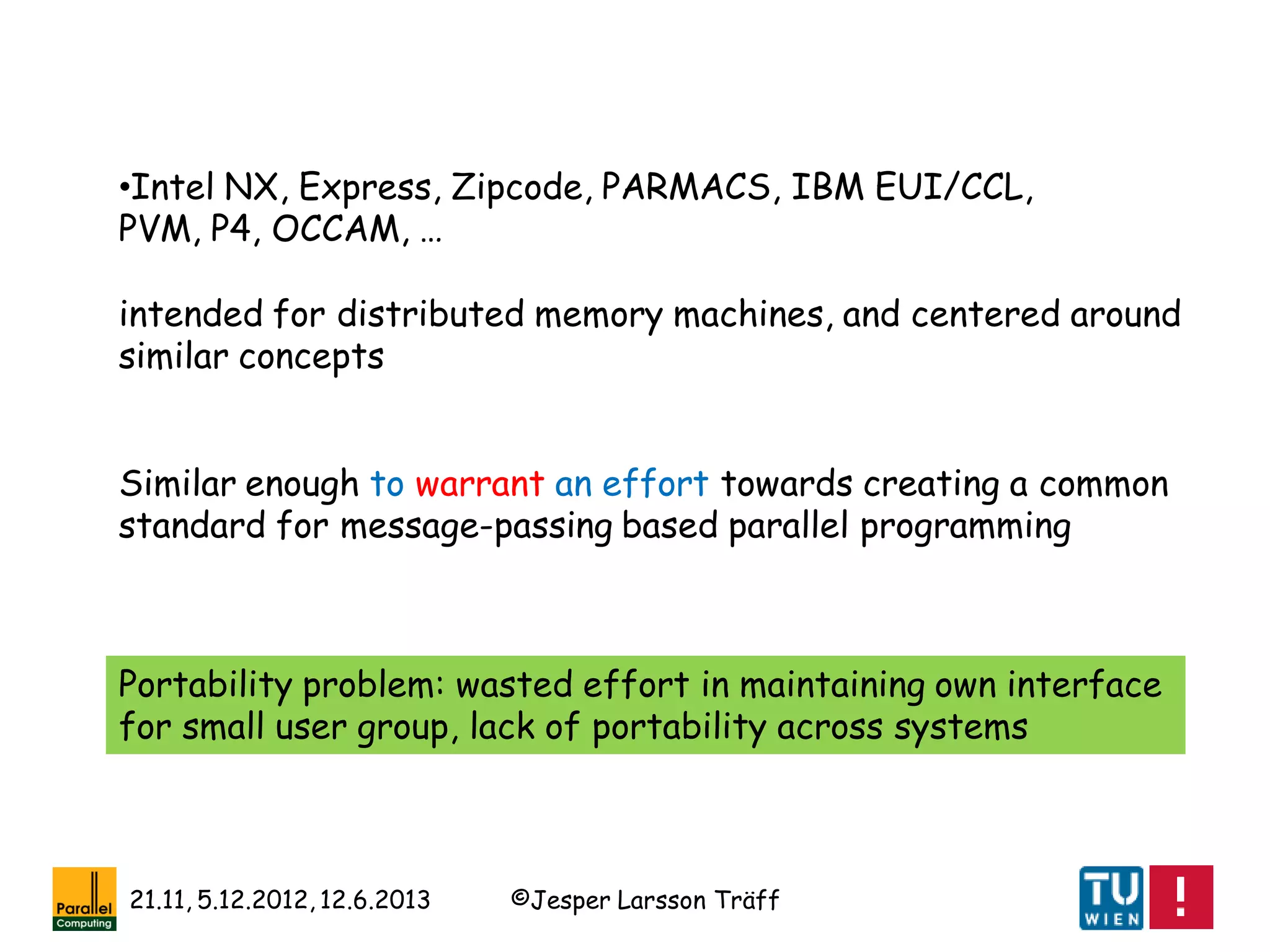 ©Jesper Larsson Träff21.11, 5.12.2012, 12.6.2013
•Intel NX, Express, Zipcode, PARMACS, IBM EUI/CCL,
PVM, P4, OCCAM, …
intended for distributed memory machines, and centered around
similar concepts
Similar enough to warrant an effort towards creating a common
standard for message-passing based parallel programming
Portability problem: wasted effort in maintaining own interface
for small user group, lack of portability across systems
 