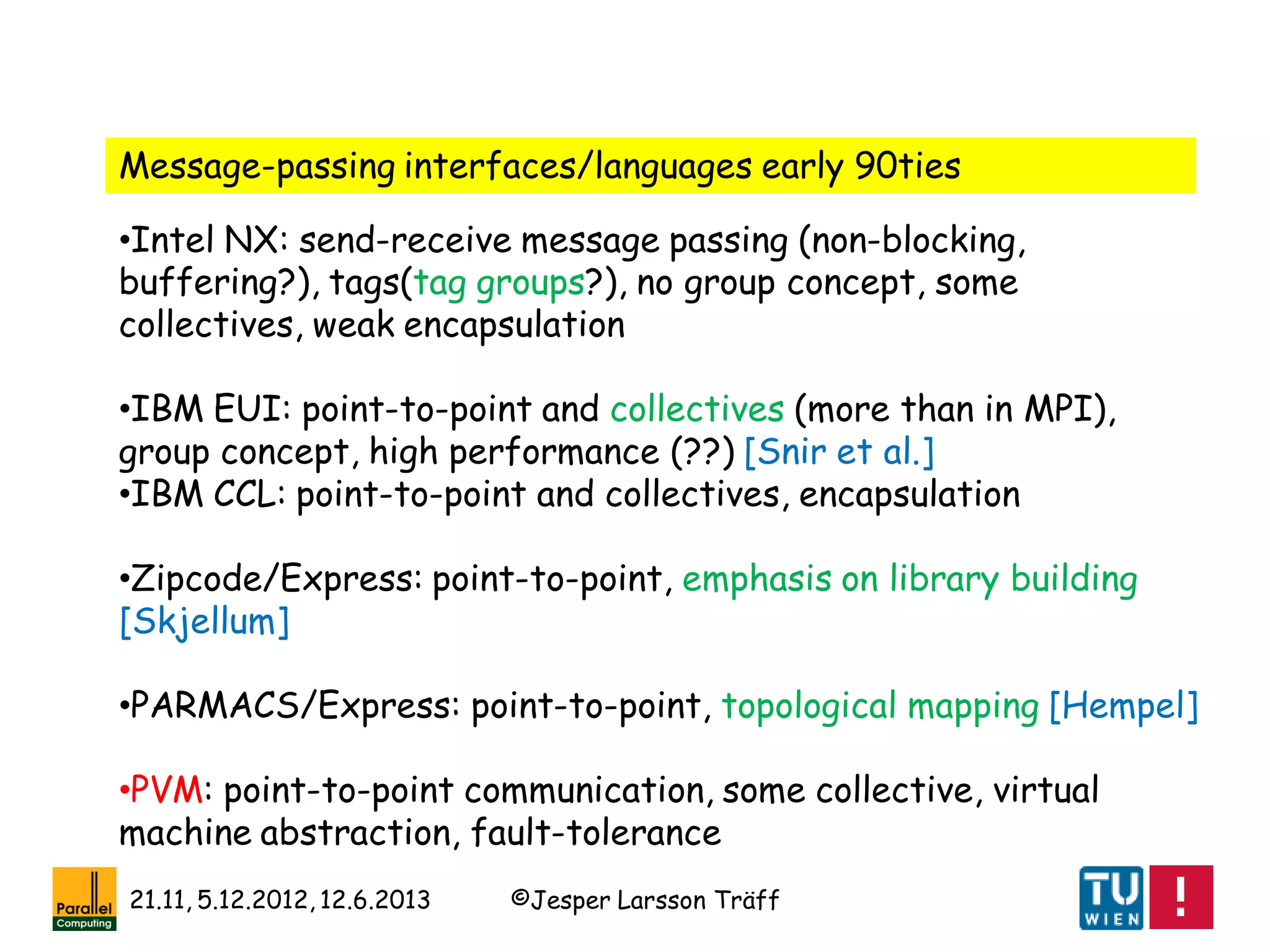 ©Jesper Larsson Träff21.11, 5.12.2012, 12.6.2013
•Intel NX: send-receive message passing (non-blocking,
buffering?), tags(tag groups?), no group concept, some
collectives, weak encapsulation
•IBM EUI: point-to-point and collectives (more than in MPI),
group concept, high performance (??) [Snir et al.]
•IBM CCL: point-to-point and collectives, encapsulation
•Zipcode/Express: point-to-point, emphasis on library building
[Skjellum]
•PARMACS/Express: point-to-point, topological mapping [Hempel]
•PVM: point-to-point communication, some collective, virtual
machine abstraction, fault-tolerance
Message-passing interfaces/languages early 90ties
 