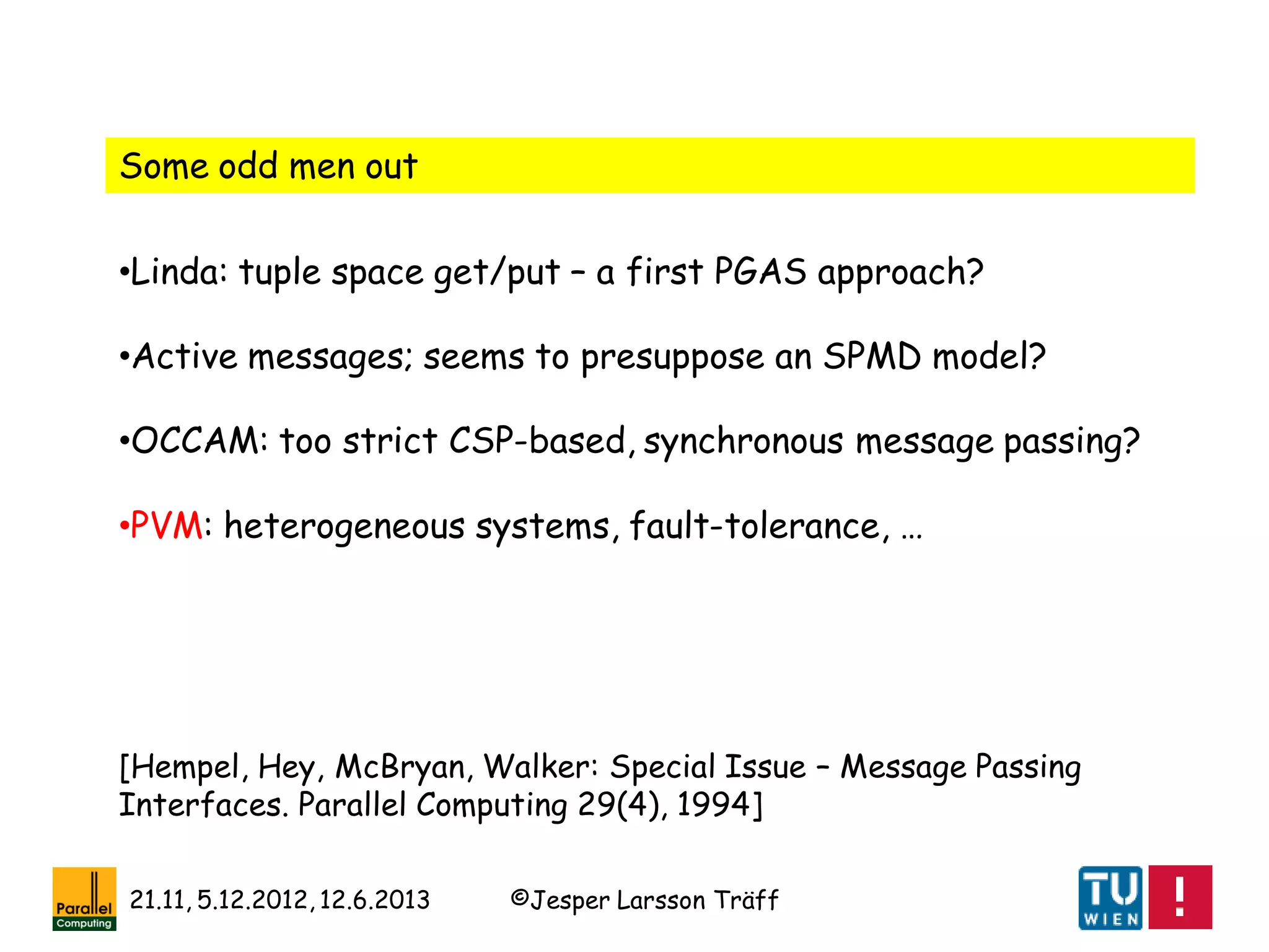 ©Jesper Larsson Träff21.11, 5.12.2012, 12.6.2013
Some odd men out
•Linda: tuple space get/put – a first PGAS approach?
•Active messages; seems to presuppose an SPMD model?
•OCCAM: too strict CSP-based, synchronous message passing?
•PVM: heterogeneous systems, fault-tolerance, …
[Hempel, Hey, McBryan, Walker: Special Issue – Message Passing
Interfaces. Parallel Computing 29(4), 1994]
 