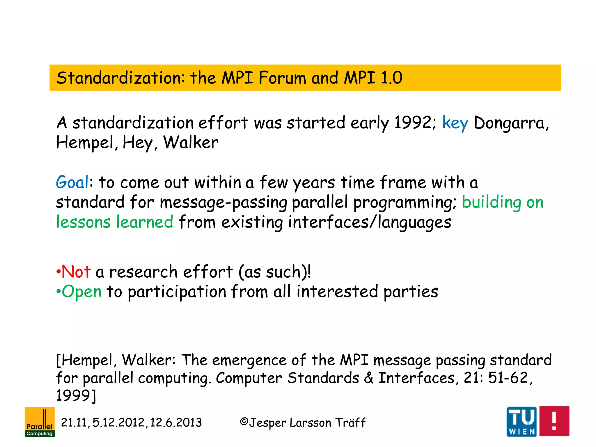 ©Jesper Larsson Träff21.11, 5.12.2012, 12.6.2013
Standardization: the MPI Forum and MPI 1.0
[Hempel, Walker: The emergence of the MPI message passing standard
for parallel computing. Computer Standards & Interfaces, 21: 51-62,
1999]
A standardization effort was started early 1992; key Dongarra,
Hempel, Hey, Walker
Goal: to come out within a few years time frame with a
standard for message-passing parallel programming; building on
lessons learned from existing interfaces/languages
•Not a research effort (as such)!
•Open to participation from all interested parties
 
