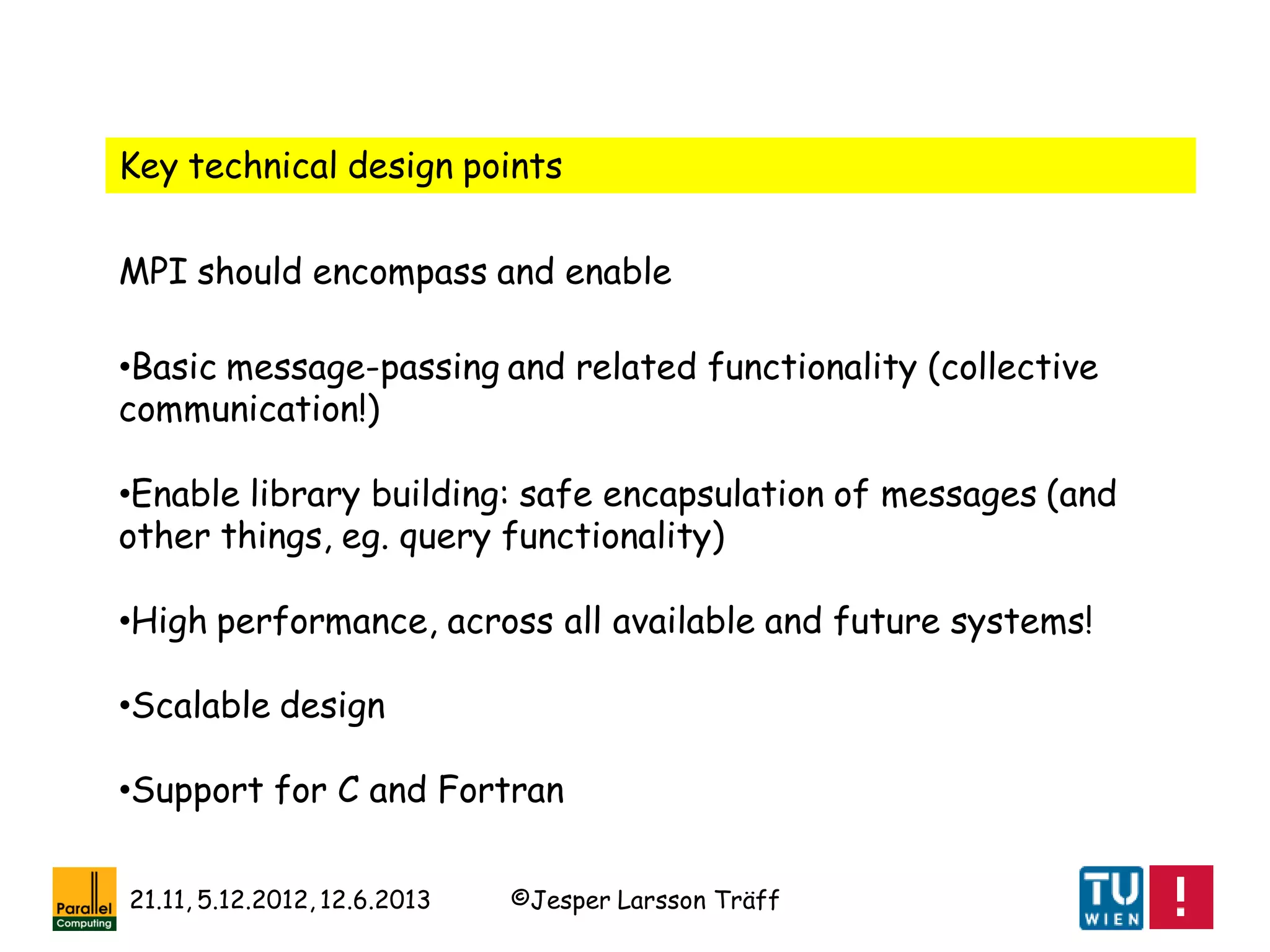 ©Jesper Larsson Träff21.11, 5.12.2012, 12.6.2013
Key technical design points
•Basic message-passing and related functionality (collective
communication!)
•Enable library building: safe encapsulation of messages (and
other things, eg. query functionality)
•High performance, across all available and future systems!
•Scalable design
•Support for C and Fortran
MPI should encompass and enable
 