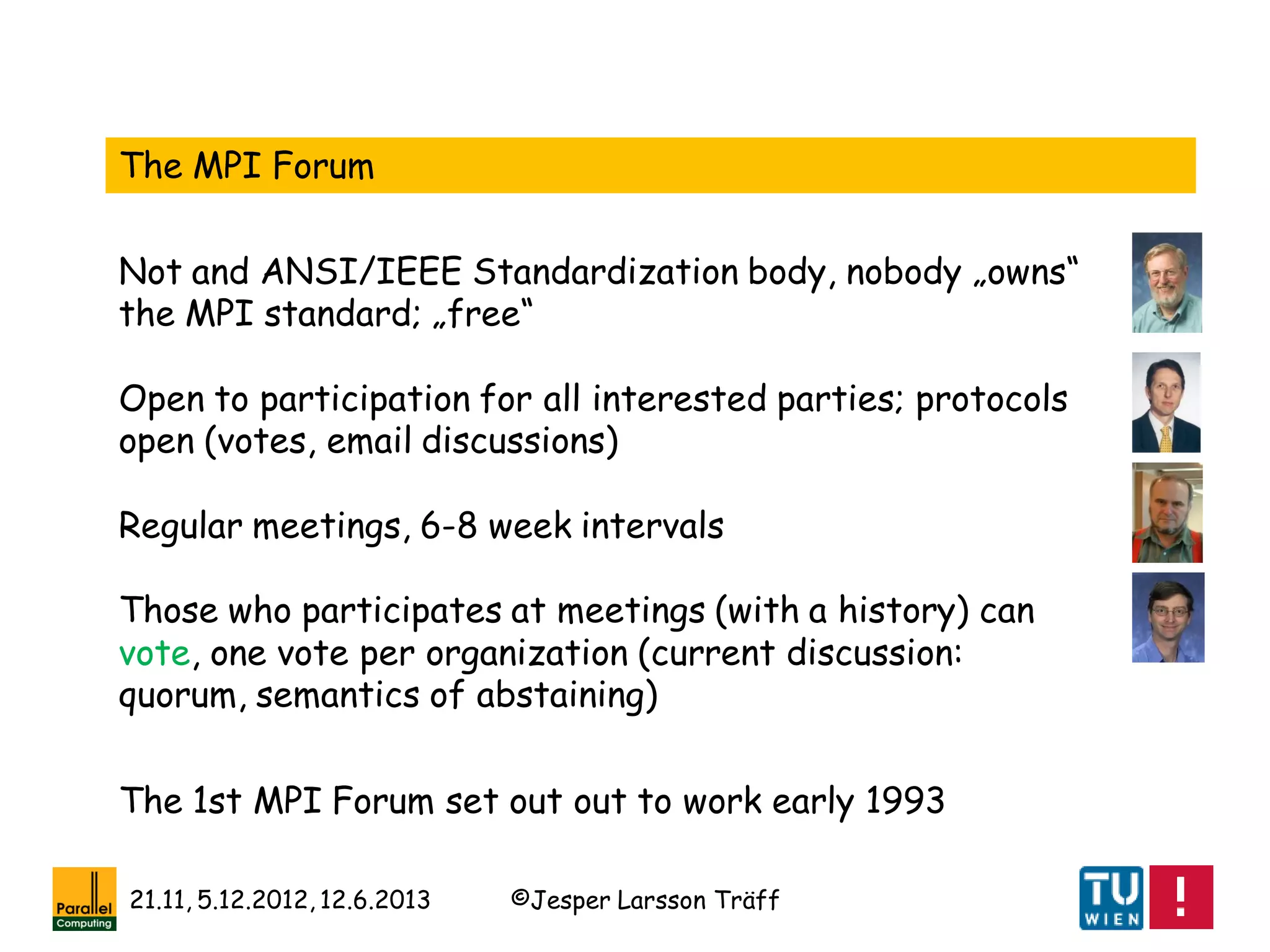 ©Jesper Larsson Träff21.11, 5.12.2012, 12.6.2013
The MPI Forum
Not and ANSI/IEEE Standardization body, nobody „owns“
the MPI standard; „free“
Open to participation for all interested parties; protocols
open (votes, email discussions)
Regular meetings, 6-8 week intervals
Those who participates at meetings (with a history) can
vote, one vote per organization (current discussion:
quorum, semantics of abstaining)
The 1st MPI Forum set out out to work early 1993
 