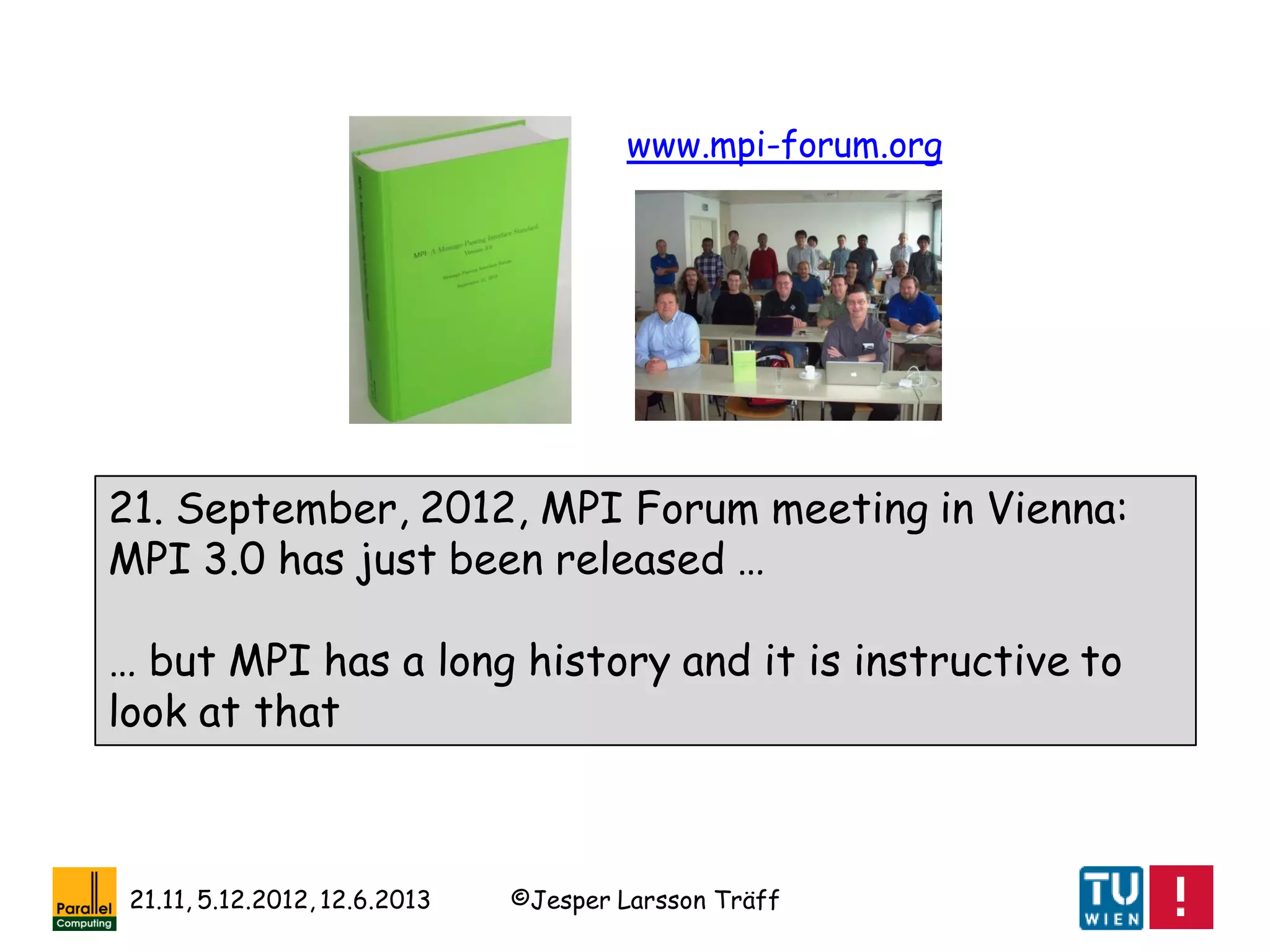©Jesper Larsson Träff21.11, 5.12.2012, 12.6.2013
21. September, 2012, MPI Forum meeting in Vienna:
MPI 3.0 has just been released …
… but MPI has a long history and it is instructive to
look at that
www.mpi-forum.org
 
