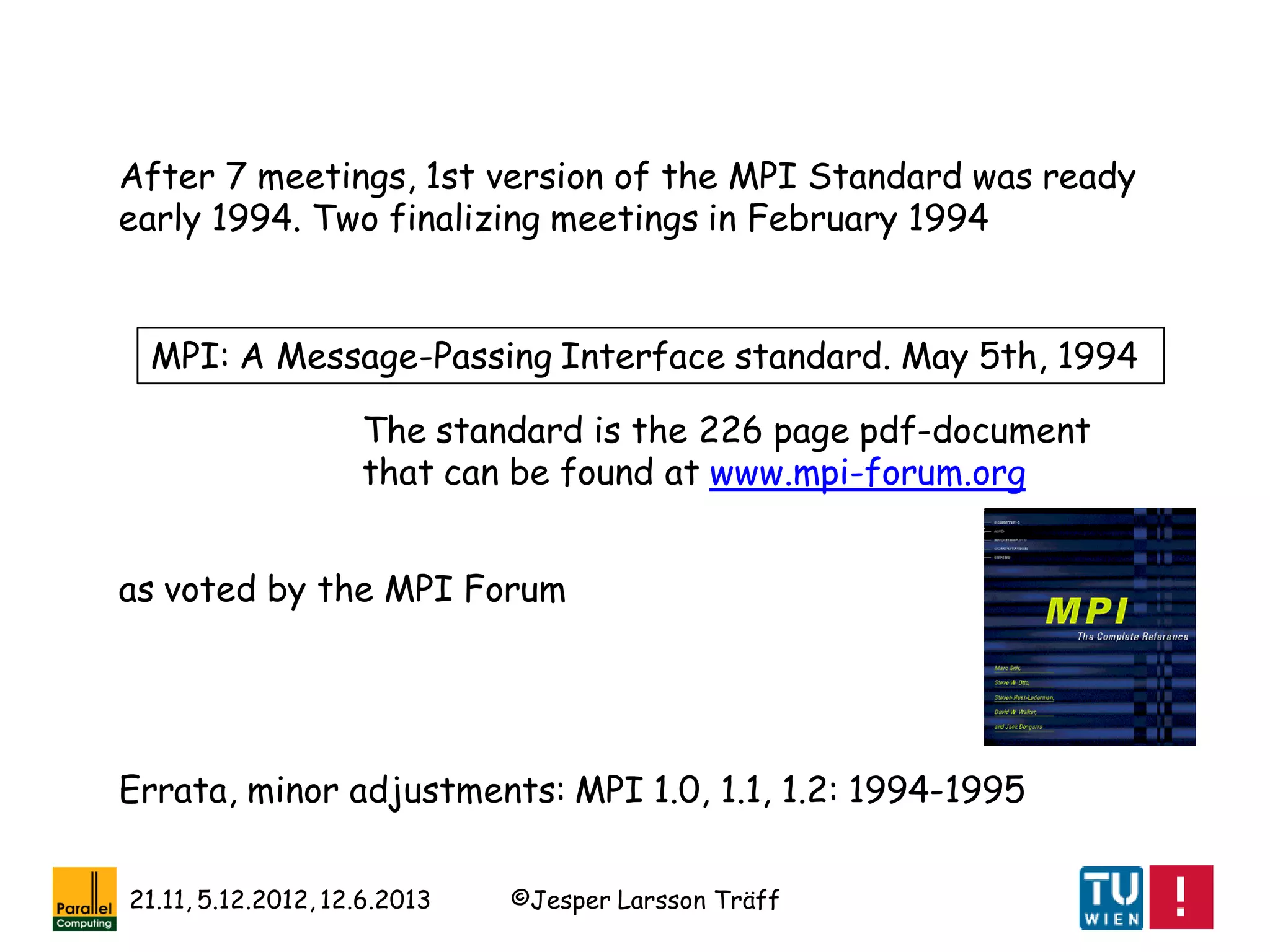 ©Jesper Larsson Träff21.11, 5.12.2012, 12.6.2013
Errata, minor adjustments: MPI 1.0, 1.1, 1.2: 1994-1995
After 7 meetings, 1st version of the MPI Standard was ready
early 1994. Two finalizing meetings in February 1994
MPI: A Message-Passing Interface standard. May 5th, 1994
The standard is the 226 page pdf-document
that can be found at www.mpi-forum.org
as voted by the MPI Forum
 