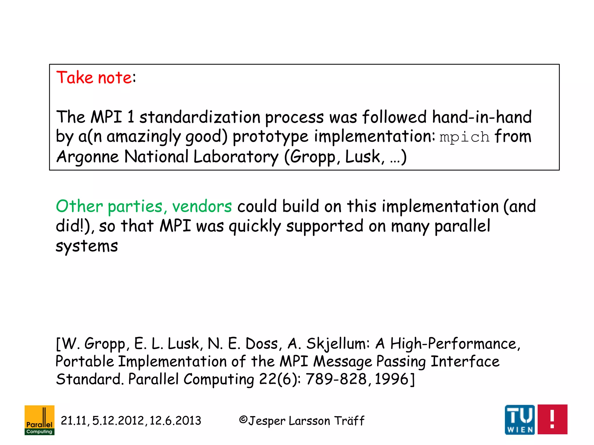 ©Jesper Larsson Träff21.11, 5.12.2012, 12.6.2013
Take note:
The MPI 1 standardization process was followed hand-in-hand
by a(n amazingly good) prototype implementation: mpich from
Argonne National Laboratory (Gropp, Lusk, …)
[W. Gropp, E. L. Lusk, N. E. Doss, A. Skjellum: A High-Performance,
Portable Implementation of the MPI Message Passing Interface
Standard. Parallel Computing 22(6): 789-828, 1996]
Other parties, vendors could build on this implementation (and
did!), so that MPI was quickly supported on many parallel
systems
 