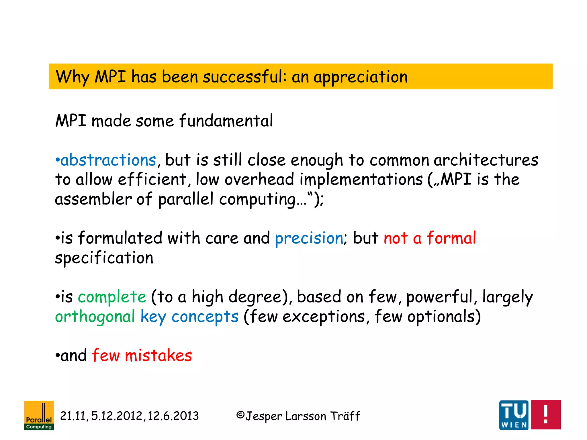 ©Jesper Larsson Träff21.11, 5.12.2012, 12.6.2013
Why MPI has been successful: an appreciation
•abstractions, but is still close enough to common architectures
to allow efficient, low overhead implementations („MPI is the
assembler of parallel computing…“);
•is formulated with care and precision; but not a formal
specification
•is complete (to a high degree), based on few, powerful, largely
orthogonal key concepts (few exceptions, few optionals)
•and few mistakes
MPI made some fundamental
 